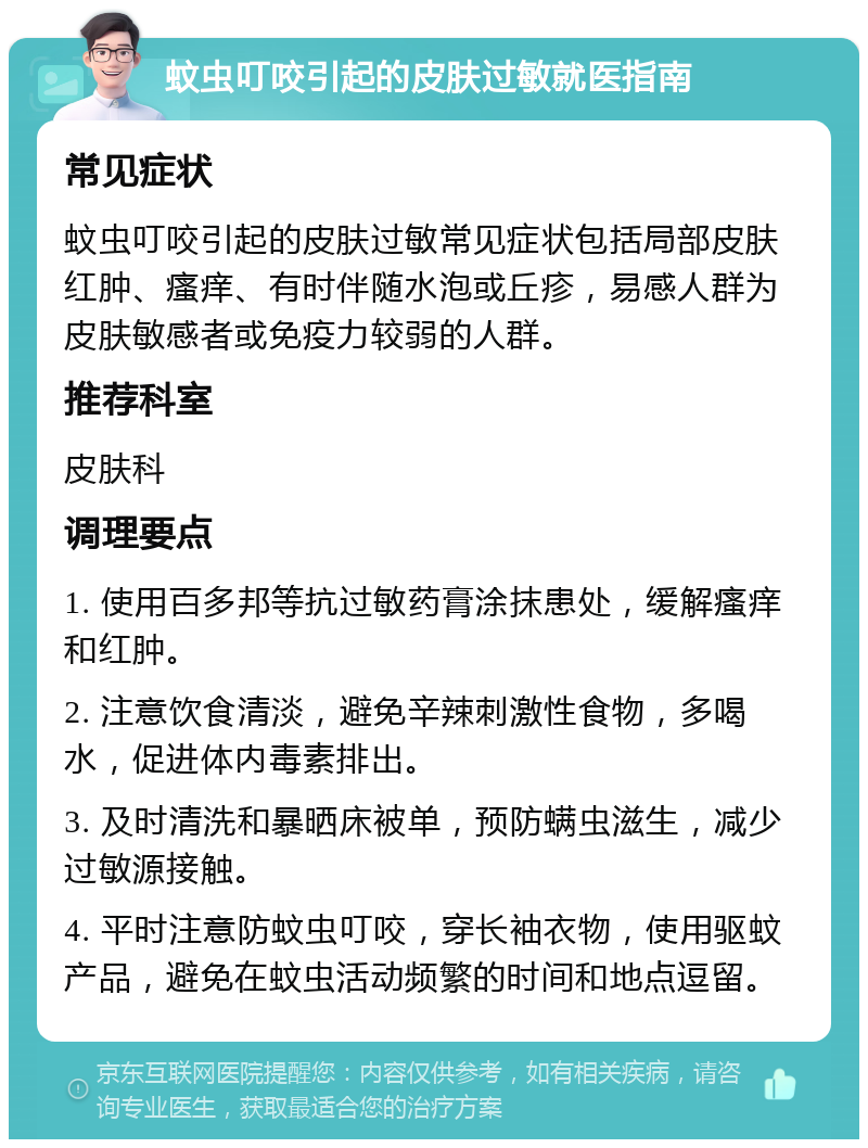 蚊虫叮咬引起的皮肤过敏就医指南 常见症状 蚊虫叮咬引起的皮肤过敏常见症状包括局部皮肤红肿、瘙痒、有时伴随水泡或丘疹，易感人群为皮肤敏感者或免疫力较弱的人群。 推荐科室 皮肤科 调理要点 1. 使用百多邦等抗过敏药膏涂抹患处，缓解瘙痒和红肿。 2. 注意饮食清淡，避免辛辣刺激性食物，多喝水，促进体内毒素排出。 3. 及时清洗和暴晒床被单，预防螨虫滋生，减少过敏源接触。 4. 平时注意防蚊虫叮咬，穿长袖衣物，使用驱蚊产品，避免在蚊虫活动频繁的时间和地点逗留。