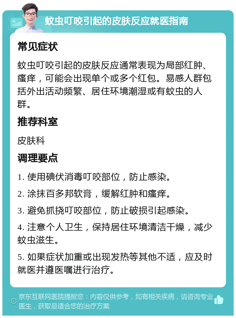 蚊虫叮咬引起的皮肤反应就医指南 常见症状 蚊虫叮咬引起的皮肤反应通常表现为局部红肿、瘙痒，可能会出现单个或多个红包。易感人群包括外出活动频繁、居住环境潮湿或有蚊虫的人群。 推荐科室 皮肤科 调理要点 1. 使用碘伏消毒叮咬部位，防止感染。 2. 涂抹百多邦软膏，缓解红肿和瘙痒。 3. 避免抓挠叮咬部位，防止破损引起感染。 4. 注意个人卫生，保持居住环境清洁干燥，减少蚊虫滋生。 5. 如果症状加重或出现发热等其他不适，应及时就医并遵医嘱进行治疗。