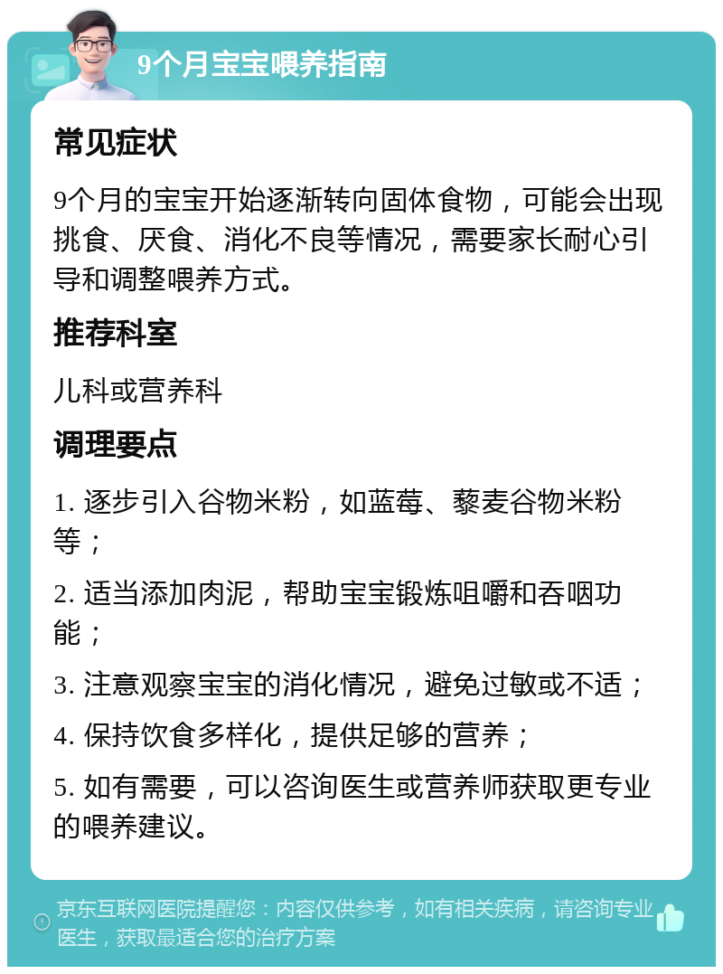 9个月宝宝喂养指南 常见症状 9个月的宝宝开始逐渐转向固体食物，可能会出现挑食、厌食、消化不良等情况，需要家长耐心引导和调整喂养方式。 推荐科室 儿科或营养科 调理要点 1. 逐步引入谷物米粉，如蓝莓、藜麦谷物米粉等； 2. 适当添加肉泥，帮助宝宝锻炼咀嚼和吞咽功能； 3. 注意观察宝宝的消化情况，避免过敏或不适； 4. 保持饮食多样化，提供足够的营养； 5. 如有需要，可以咨询医生或营养师获取更专业的喂养建议。