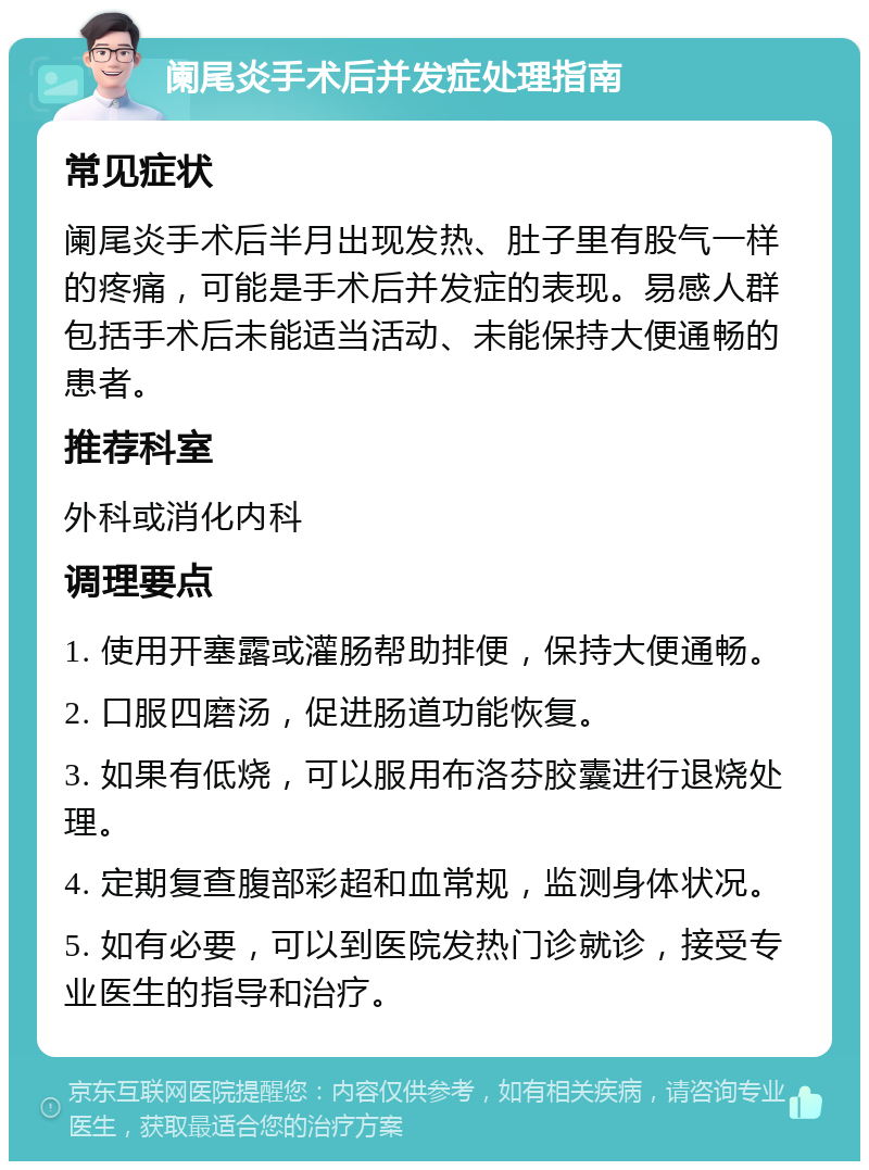 阑尾炎手术后并发症处理指南 常见症状 阑尾炎手术后半月出现发热、肚子里有股气一样的疼痛，可能是手术后并发症的表现。易感人群包括手术后未能适当活动、未能保持大便通畅的患者。 推荐科室 外科或消化内科 调理要点 1. 使用开塞露或灌肠帮助排便，保持大便通畅。 2. 口服四磨汤，促进肠道功能恢复。 3. 如果有低烧，可以服用布洛芬胶囊进行退烧处理。 4. 定期复查腹部彩超和血常规，监测身体状况。 5. 如有必要，可以到医院发热门诊就诊，接受专业医生的指导和治疗。