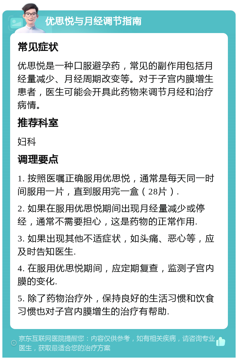 优思悦与月经调节指南 常见症状 优思悦是一种口服避孕药，常见的副作用包括月经量减少、月经周期改变等。对于子宫内膜增生患者，医生可能会开具此药物来调节月经和治疗病情。 推荐科室 妇科 调理要点 1. 按照医嘱正确服用优思悦，通常是每天同一时间服用一片，直到服用完一盒（28片）. 2. 如果在服用优思悦期间出现月经量减少或停经，通常不需要担心，这是药物的正常作用. 3. 如果出现其他不适症状，如头痛、恶心等，应及时告知医生. 4. 在服用优思悦期间，应定期复查，监测子宫内膜的变化. 5. 除了药物治疗外，保持良好的生活习惯和饮食习惯也对子宫内膜增生的治疗有帮助.