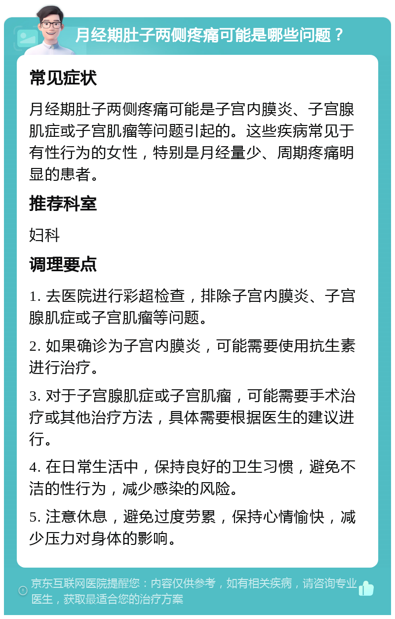 月经期肚子两侧疼痛可能是哪些问题？ 常见症状 月经期肚子两侧疼痛可能是子宫内膜炎、子宫腺肌症或子宫肌瘤等问题引起的。这些疾病常见于有性行为的女性，特别是月经量少、周期疼痛明显的患者。 推荐科室 妇科 调理要点 1. 去医院进行彩超检查，排除子宫内膜炎、子宫腺肌症或子宫肌瘤等问题。 2. 如果确诊为子宫内膜炎，可能需要使用抗生素进行治疗。 3. 对于子宫腺肌症或子宫肌瘤，可能需要手术治疗或其他治疗方法，具体需要根据医生的建议进行。 4. 在日常生活中，保持良好的卫生习惯，避免不洁的性行为，减少感染的风险。 5. 注意休息，避免过度劳累，保持心情愉快，减少压力对身体的影响。