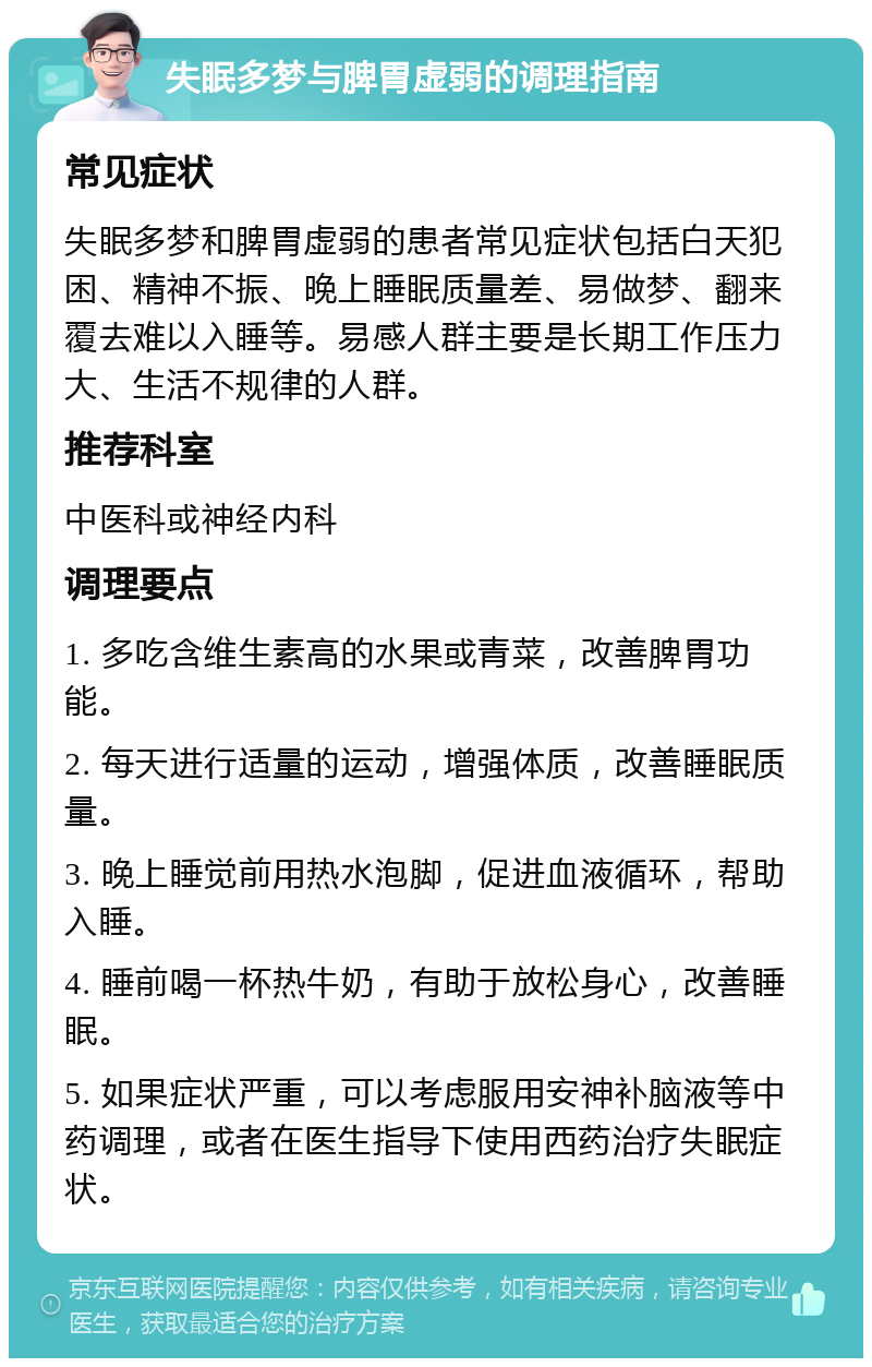 失眠多梦与脾胃虚弱的调理指南 常见症状 失眠多梦和脾胃虚弱的患者常见症状包括白天犯困、精神不振、晚上睡眠质量差、易做梦、翻来覆去难以入睡等。易感人群主要是长期工作压力大、生活不规律的人群。 推荐科室 中医科或神经内科 调理要点 1. 多吃含维生素高的水果或青菜，改善脾胃功能。 2. 每天进行适量的运动，增强体质，改善睡眠质量。 3. 晚上睡觉前用热水泡脚，促进血液循环，帮助入睡。 4. 睡前喝一杯热牛奶，有助于放松身心，改善睡眠。 5. 如果症状严重，可以考虑服用安神补脑液等中药调理，或者在医生指导下使用西药治疗失眠症状。