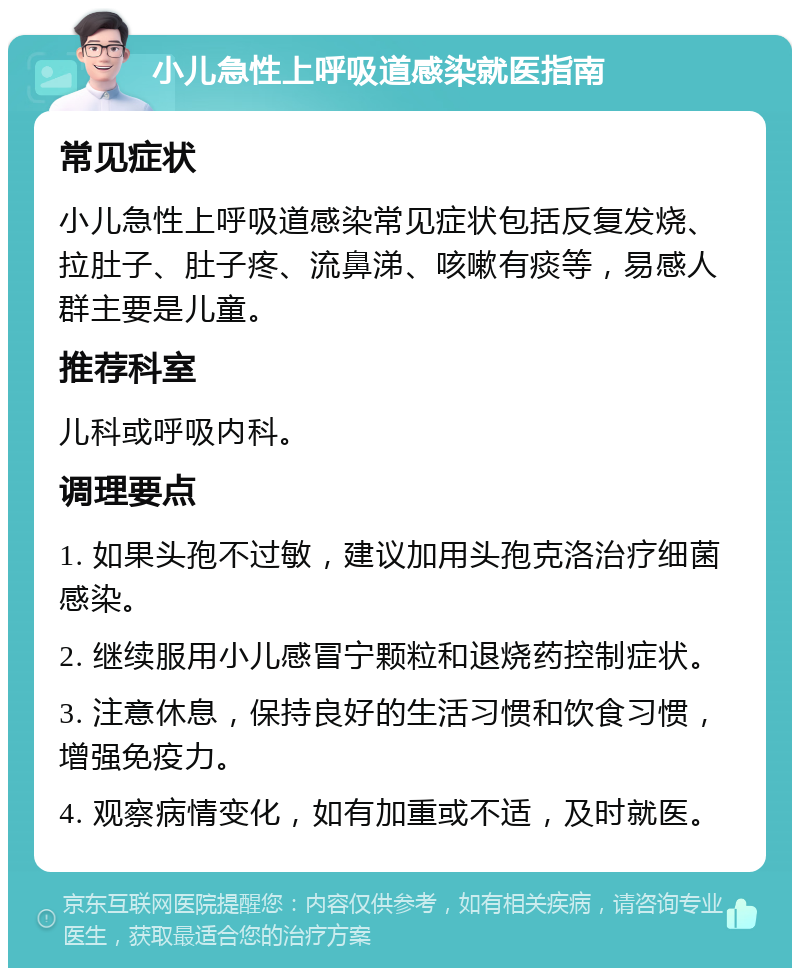 小儿急性上呼吸道感染就医指南 常见症状 小儿急性上呼吸道感染常见症状包括反复发烧、拉肚子、肚子疼、流鼻涕、咳嗽有痰等，易感人群主要是儿童。 推荐科室 儿科或呼吸内科。 调理要点 1. 如果头孢不过敏，建议加用头孢克洛治疗细菌感染。 2. 继续服用小儿感冒宁颗粒和退烧药控制症状。 3. 注意休息，保持良好的生活习惯和饮食习惯，增强免疫力。 4. 观察病情变化，如有加重或不适，及时就医。