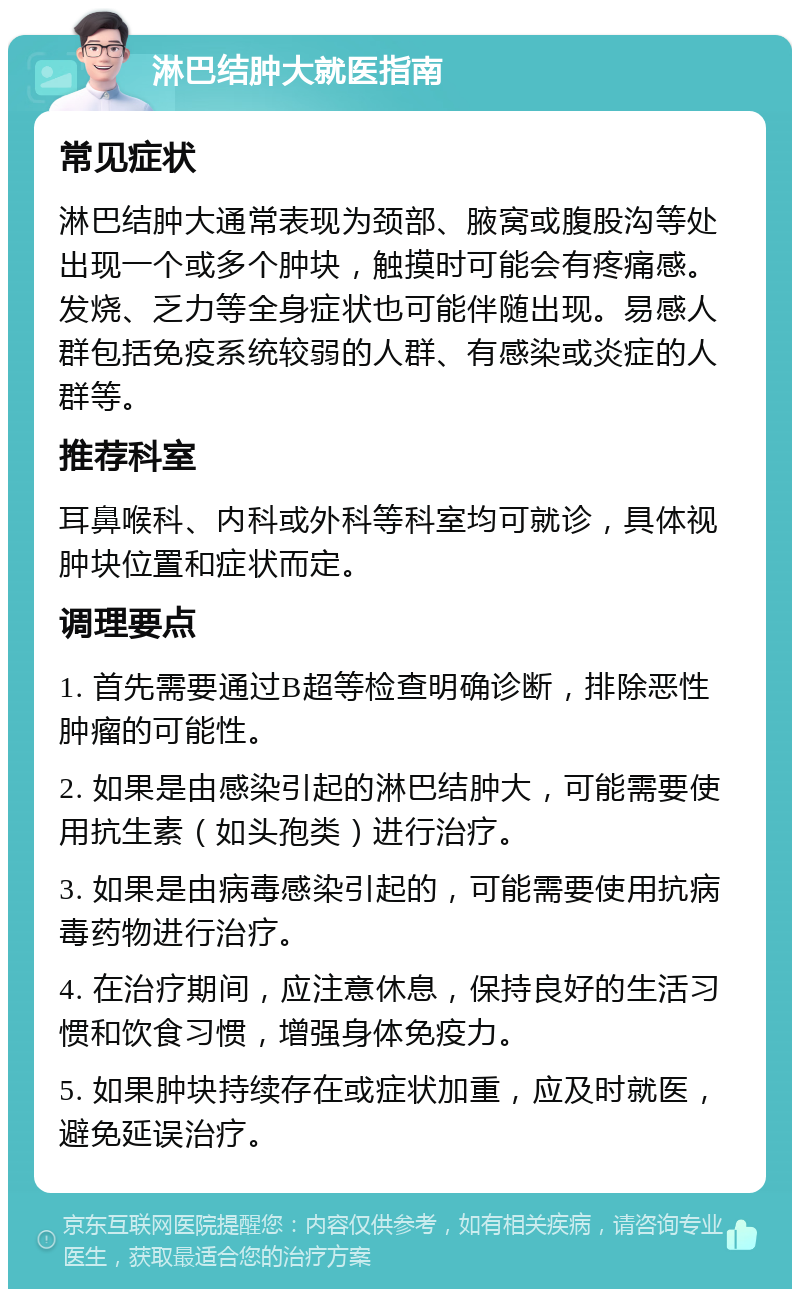 淋巴结肿大就医指南 常见症状 淋巴结肿大通常表现为颈部、腋窝或腹股沟等处出现一个或多个肿块，触摸时可能会有疼痛感。发烧、乏力等全身症状也可能伴随出现。易感人群包括免疫系统较弱的人群、有感染或炎症的人群等。 推荐科室 耳鼻喉科、内科或外科等科室均可就诊，具体视肿块位置和症状而定。 调理要点 1. 首先需要通过B超等检查明确诊断，排除恶性肿瘤的可能性。 2. 如果是由感染引起的淋巴结肿大，可能需要使用抗生素（如头孢类）进行治疗。 3. 如果是由病毒感染引起的，可能需要使用抗病毒药物进行治疗。 4. 在治疗期间，应注意休息，保持良好的生活习惯和饮食习惯，增强身体免疫力。 5. 如果肿块持续存在或症状加重，应及时就医，避免延误治疗。