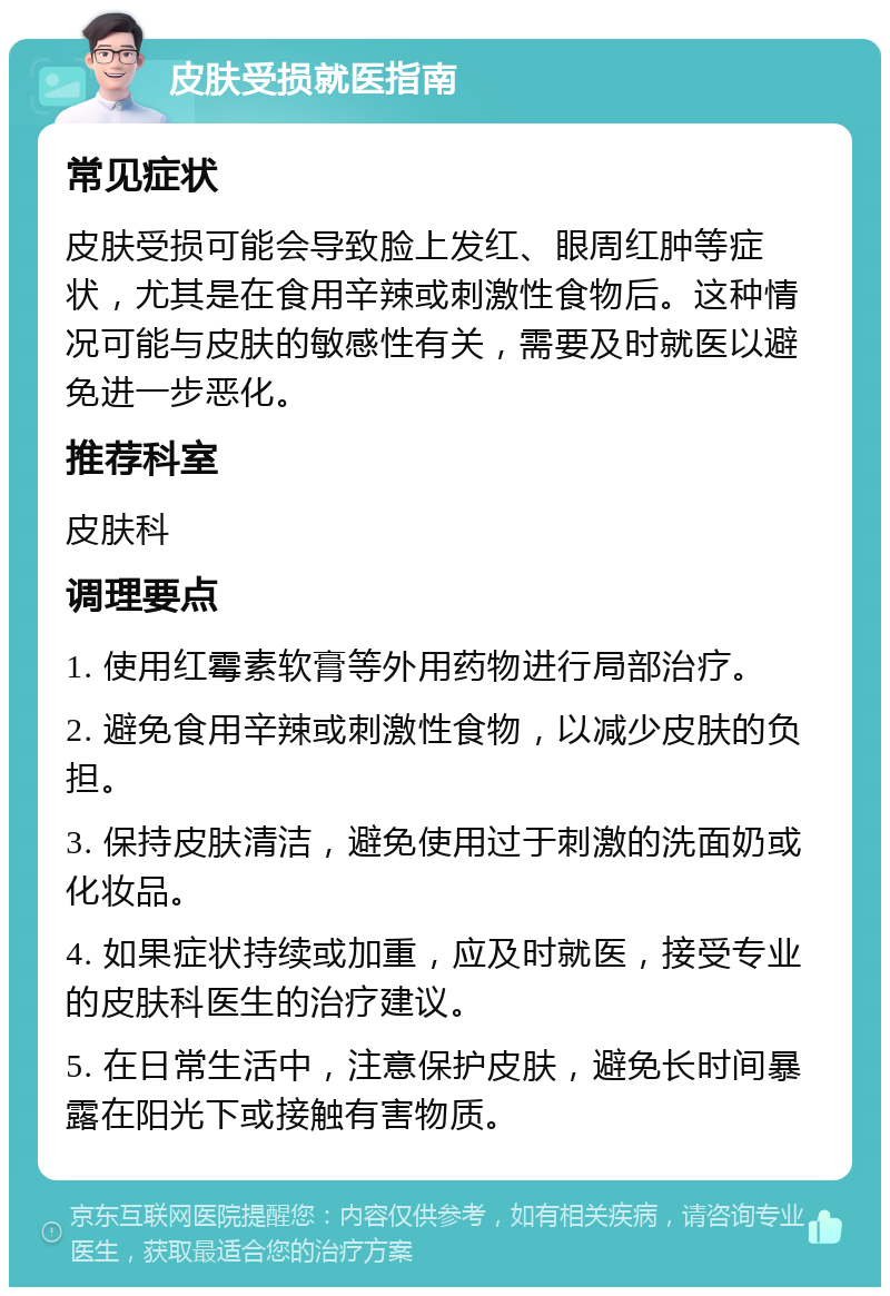 皮肤受损就医指南 常见症状 皮肤受损可能会导致脸上发红、眼周红肿等症状，尤其是在食用辛辣或刺激性食物后。这种情况可能与皮肤的敏感性有关，需要及时就医以避免进一步恶化。 推荐科室 皮肤科 调理要点 1. 使用红霉素软膏等外用药物进行局部治疗。 2. 避免食用辛辣或刺激性食物，以减少皮肤的负担。 3. 保持皮肤清洁，避免使用过于刺激的洗面奶或化妆品。 4. 如果症状持续或加重，应及时就医，接受专业的皮肤科医生的治疗建议。 5. 在日常生活中，注意保护皮肤，避免长时间暴露在阳光下或接触有害物质。