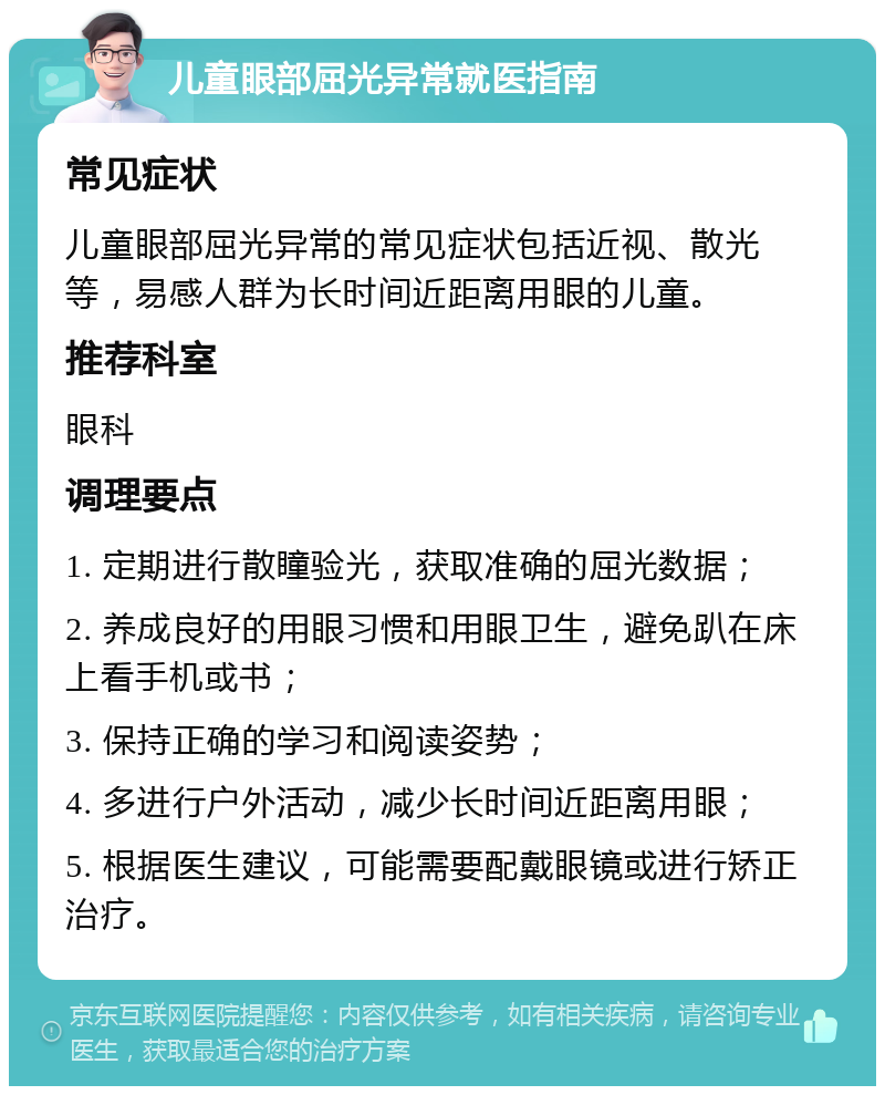 儿童眼部屈光异常就医指南 常见症状 儿童眼部屈光异常的常见症状包括近视、散光等，易感人群为长时间近距离用眼的儿童。 推荐科室 眼科 调理要点 1. 定期进行散瞳验光，获取准确的屈光数据； 2. 养成良好的用眼习惯和用眼卫生，避免趴在床上看手机或书； 3. 保持正确的学习和阅读姿势； 4. 多进行户外活动，减少长时间近距离用眼； 5. 根据医生建议，可能需要配戴眼镜或进行矫正治疗。