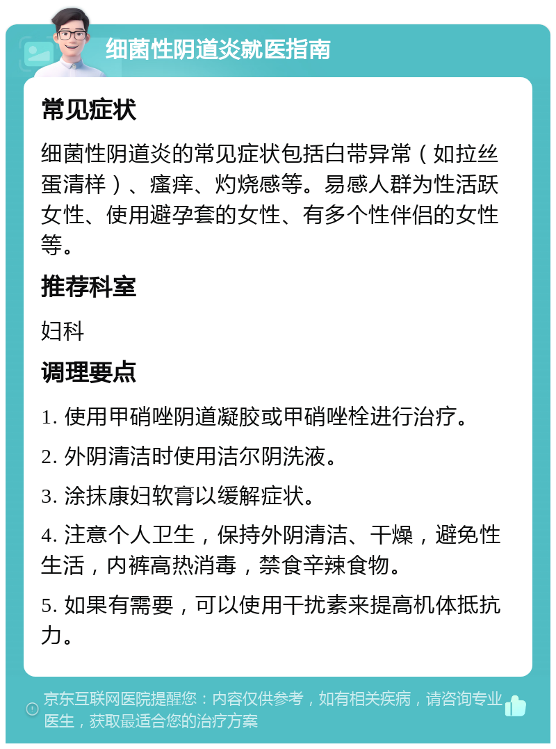 细菌性阴道炎就医指南 常见症状 细菌性阴道炎的常见症状包括白带异常（如拉丝蛋清样）、瘙痒、灼烧感等。易感人群为性活跃女性、使用避孕套的女性、有多个性伴侣的女性等。 推荐科室 妇科 调理要点 1. 使用甲硝唑阴道凝胶或甲硝唑栓进行治疗。 2. 外阴清洁时使用洁尔阴洗液。 3. 涂抹康妇软膏以缓解症状。 4. 注意个人卫生，保持外阴清洁、干燥，避免性生活，内裤高热消毒，禁食辛辣食物。 5. 如果有需要，可以使用干扰素来提高机体抵抗力。