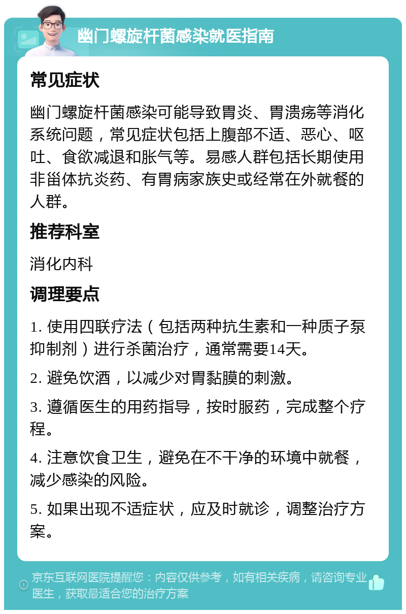 幽门螺旋杆菌感染就医指南 常见症状 幽门螺旋杆菌感染可能导致胃炎、胃溃疡等消化系统问题，常见症状包括上腹部不适、恶心、呕吐、食欲减退和胀气等。易感人群包括长期使用非甾体抗炎药、有胃病家族史或经常在外就餐的人群。 推荐科室 消化内科 调理要点 1. 使用四联疗法（包括两种抗生素和一种质子泵抑制剂）进行杀菌治疗，通常需要14天。 2. 避免饮酒，以减少对胃黏膜的刺激。 3. 遵循医生的用药指导，按时服药，完成整个疗程。 4. 注意饮食卫生，避免在不干净的环境中就餐，减少感染的风险。 5. 如果出现不适症状，应及时就诊，调整治疗方案。