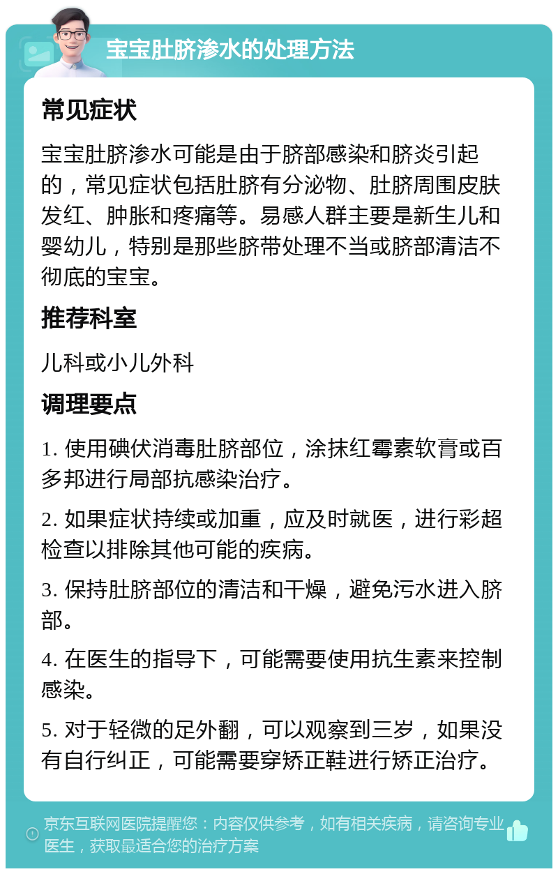 宝宝肚脐渗水的处理方法 常见症状 宝宝肚脐渗水可能是由于脐部感染和脐炎引起的，常见症状包括肚脐有分泌物、肚脐周围皮肤发红、肿胀和疼痛等。易感人群主要是新生儿和婴幼儿，特别是那些脐带处理不当或脐部清洁不彻底的宝宝。 推荐科室 儿科或小儿外科 调理要点 1. 使用碘伏消毒肚脐部位，涂抹红霉素软膏或百多邦进行局部抗感染治疗。 2. 如果症状持续或加重，应及时就医，进行彩超检查以排除其他可能的疾病。 3. 保持肚脐部位的清洁和干燥，避免污水进入脐部。 4. 在医生的指导下，可能需要使用抗生素来控制感染。 5. 对于轻微的足外翻，可以观察到三岁，如果没有自行纠正，可能需要穿矫正鞋进行矫正治疗。