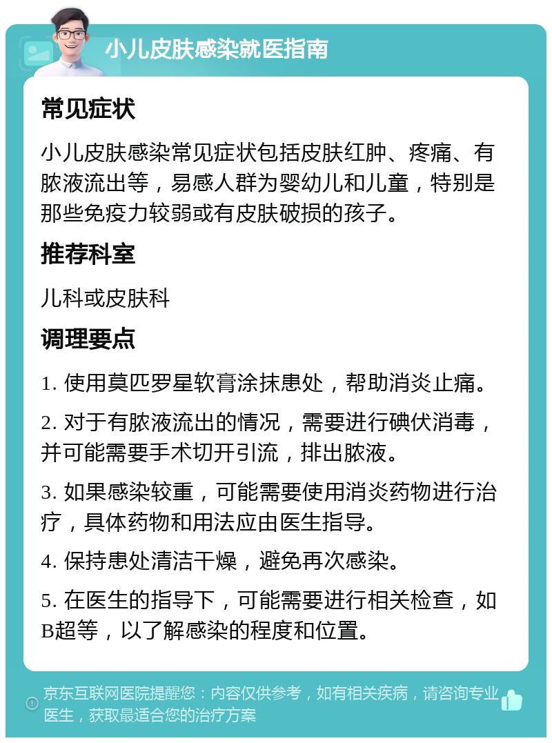 小儿皮肤感染就医指南 常见症状 小儿皮肤感染常见症状包括皮肤红肿、疼痛、有脓液流出等，易感人群为婴幼儿和儿童，特别是那些免疫力较弱或有皮肤破损的孩子。 推荐科室 儿科或皮肤科 调理要点 1. 使用莫匹罗星软膏涂抹患处，帮助消炎止痛。 2. 对于有脓液流出的情况，需要进行碘伏消毒，并可能需要手术切开引流，排出脓液。 3. 如果感染较重，可能需要使用消炎药物进行治疗，具体药物和用法应由医生指导。 4. 保持患处清洁干燥，避免再次感染。 5. 在医生的指导下，可能需要进行相关检查，如B超等，以了解感染的程度和位置。