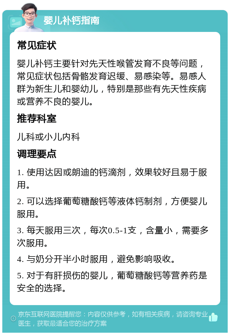 婴儿补钙指南 常见症状 婴儿补钙主要针对先天性喉管发育不良等问题，常见症状包括骨骼发育迟缓、易感染等。易感人群为新生儿和婴幼儿，特别是那些有先天性疾病或营养不良的婴儿。 推荐科室 儿科或小儿内科 调理要点 1. 使用达因或朗迪的钙滴剂，效果较好且易于服用。 2. 可以选择葡萄糖酸钙等液体钙制剂，方便婴儿服用。 3. 每天服用三次，每次0.5-1支，含量小，需要多次服用。 4. 与奶分开半小时服用，避免影响吸收。 5. 对于有肝损伤的婴儿，葡萄糖酸钙等营养药是安全的选择。