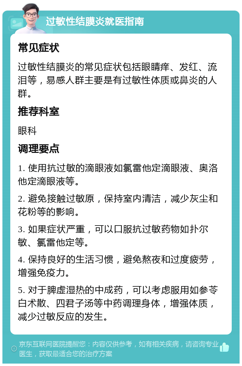 过敏性结膜炎就医指南 常见症状 过敏性结膜炎的常见症状包括眼睛痒、发红、流泪等，易感人群主要是有过敏性体质或鼻炎的人群。 推荐科室 眼科 调理要点 1. 使用抗过敏的滴眼液如氯雷他定滴眼液、奥洛他定滴眼液等。 2. 避免接触过敏原，保持室内清洁，减少灰尘和花粉等的影响。 3. 如果症状严重，可以口服抗过敏药物如扑尔敏、氯雷他定等。 4. 保持良好的生活习惯，避免熬夜和过度疲劳，增强免疫力。 5. 对于脾虚湿热的中成药，可以考虑服用如参苓白术散、四君子汤等中药调理身体，增强体质，减少过敏反应的发生。