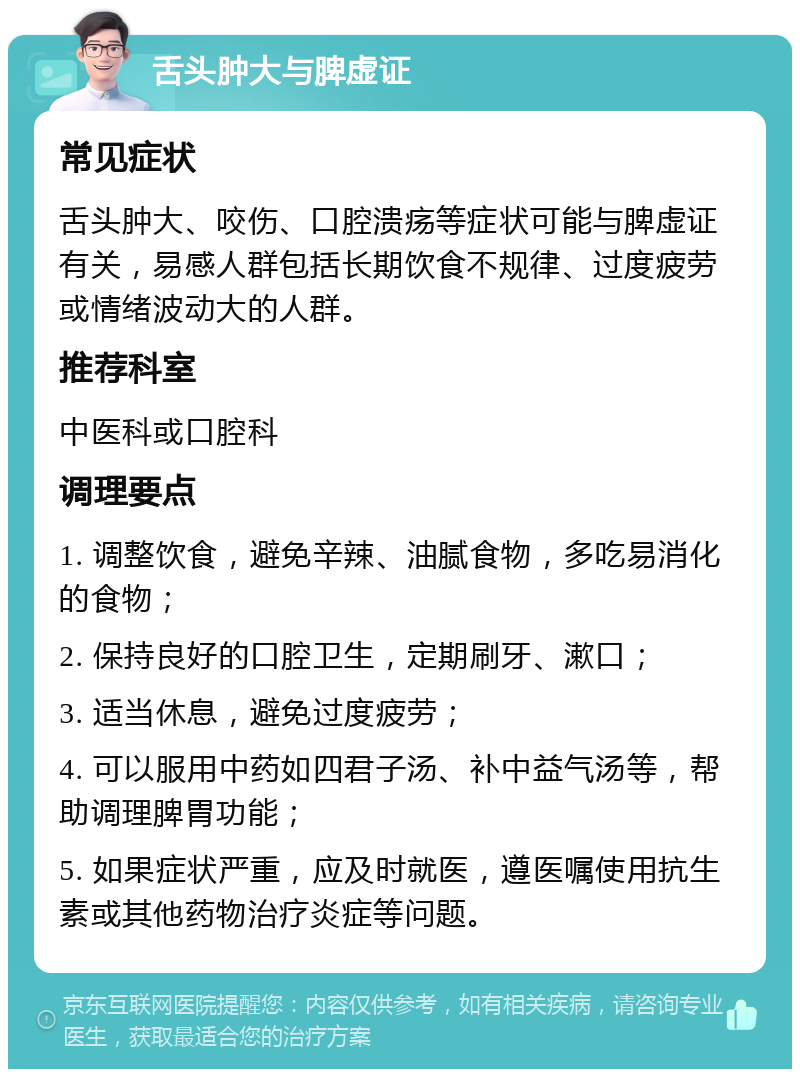 舌头肿大与脾虚证 常见症状 舌头肿大、咬伤、口腔溃疡等症状可能与脾虚证有关，易感人群包括长期饮食不规律、过度疲劳或情绪波动大的人群。 推荐科室 中医科或口腔科 调理要点 1. 调整饮食，避免辛辣、油腻食物，多吃易消化的食物； 2. 保持良好的口腔卫生，定期刷牙、漱口； 3. 适当休息，避免过度疲劳； 4. 可以服用中药如四君子汤、补中益气汤等，帮助调理脾胃功能； 5. 如果症状严重，应及时就医，遵医嘱使用抗生素或其他药物治疗炎症等问题。