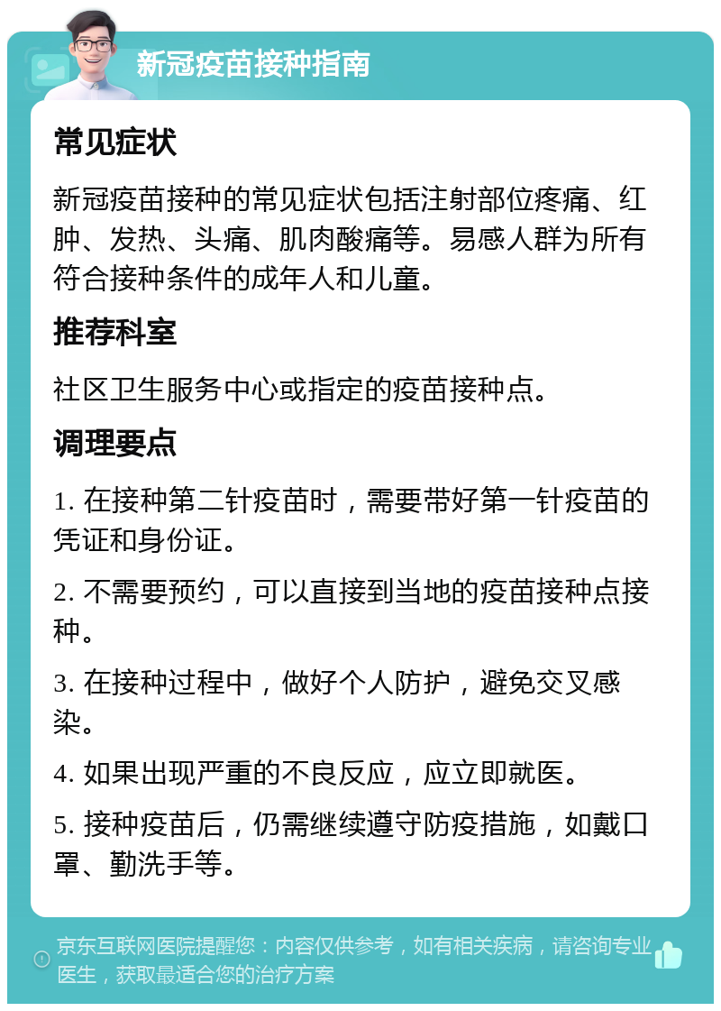 新冠疫苗接种指南 常见症状 新冠疫苗接种的常见症状包括注射部位疼痛、红肿、发热、头痛、肌肉酸痛等。易感人群为所有符合接种条件的成年人和儿童。 推荐科室 社区卫生服务中心或指定的疫苗接种点。 调理要点 1. 在接种第二针疫苗时，需要带好第一针疫苗的凭证和身份证。 2. 不需要预约，可以直接到当地的疫苗接种点接种。 3. 在接种过程中，做好个人防护，避免交叉感染。 4. 如果出现严重的不良反应，应立即就医。 5. 接种疫苗后，仍需继续遵守防疫措施，如戴口罩、勤洗手等。