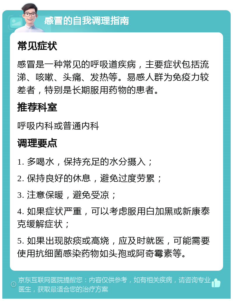 感冒的自我调理指南 常见症状 感冒是一种常见的呼吸道疾病，主要症状包括流涕、咳嗽、头痛、发热等。易感人群为免疫力较差者，特别是长期服用药物的患者。 推荐科室 呼吸内科或普通内科 调理要点 1. 多喝水，保持充足的水分摄入； 2. 保持良好的休息，避免过度劳累； 3. 注意保暖，避免受凉； 4. 如果症状严重，可以考虑服用白加黑或新康泰克缓解症状； 5. 如果出现脓痰或高烧，应及时就医，可能需要使用抗细菌感染药物如头孢或阿奇霉素等。