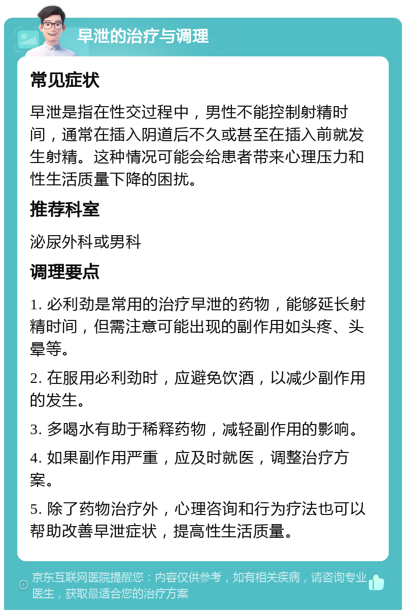 早泄的治疗与调理 常见症状 早泄是指在性交过程中，男性不能控制射精时间，通常在插入阴道后不久或甚至在插入前就发生射精。这种情况可能会给患者带来心理压力和性生活质量下降的困扰。 推荐科室 泌尿外科或男科 调理要点 1. 必利劲是常用的治疗早泄的药物，能够延长射精时间，但需注意可能出现的副作用如头疼、头晕等。 2. 在服用必利劲时，应避免饮酒，以减少副作用的发生。 3. 多喝水有助于稀释药物，减轻副作用的影响。 4. 如果副作用严重，应及时就医，调整治疗方案。 5. 除了药物治疗外，心理咨询和行为疗法也可以帮助改善早泄症状，提高性生活质量。