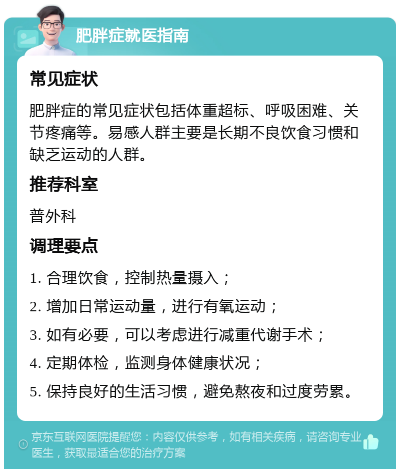 肥胖症就医指南 常见症状 肥胖症的常见症状包括体重超标、呼吸困难、关节疼痛等。易感人群主要是长期不良饮食习惯和缺乏运动的人群。 推荐科室 普外科 调理要点 1. 合理饮食，控制热量摄入； 2. 增加日常运动量，进行有氧运动； 3. 如有必要，可以考虑进行减重代谢手术； 4. 定期体检，监测身体健康状况； 5. 保持良好的生活习惯，避免熬夜和过度劳累。