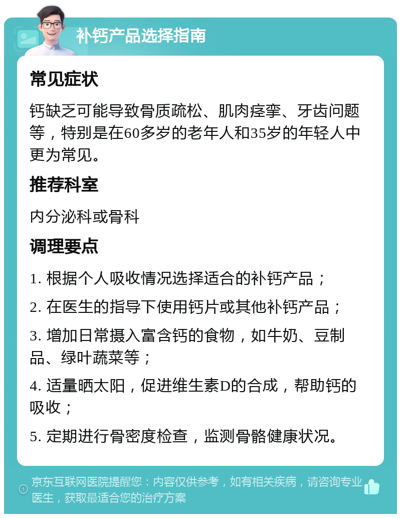 补钙产品选择指南 常见症状 钙缺乏可能导致骨质疏松、肌肉痉挛、牙齿问题等，特别是在60多岁的老年人和35岁的年轻人中更为常见。 推荐科室 内分泌科或骨科 调理要点 1. 根据个人吸收情况选择适合的补钙产品； 2. 在医生的指导下使用钙片或其他补钙产品； 3. 增加日常摄入富含钙的食物，如牛奶、豆制品、绿叶蔬菜等； 4. 适量晒太阳，促进维生素D的合成，帮助钙的吸收； 5. 定期进行骨密度检查，监测骨骼健康状况。