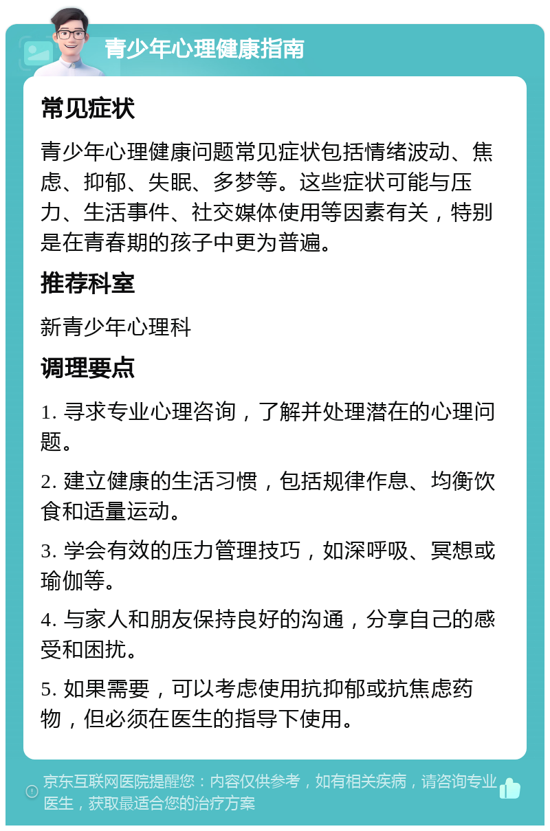 青少年心理健康指南 常见症状 青少年心理健康问题常见症状包括情绪波动、焦虑、抑郁、失眠、多梦等。这些症状可能与压力、生活事件、社交媒体使用等因素有关，特别是在青春期的孩子中更为普遍。 推荐科室 新青少年心理科 调理要点 1. 寻求专业心理咨询，了解并处理潜在的心理问题。 2. 建立健康的生活习惯，包括规律作息、均衡饮食和适量运动。 3. 学会有效的压力管理技巧，如深呼吸、冥想或瑜伽等。 4. 与家人和朋友保持良好的沟通，分享自己的感受和困扰。 5. 如果需要，可以考虑使用抗抑郁或抗焦虑药物，但必须在医生的指导下使用。