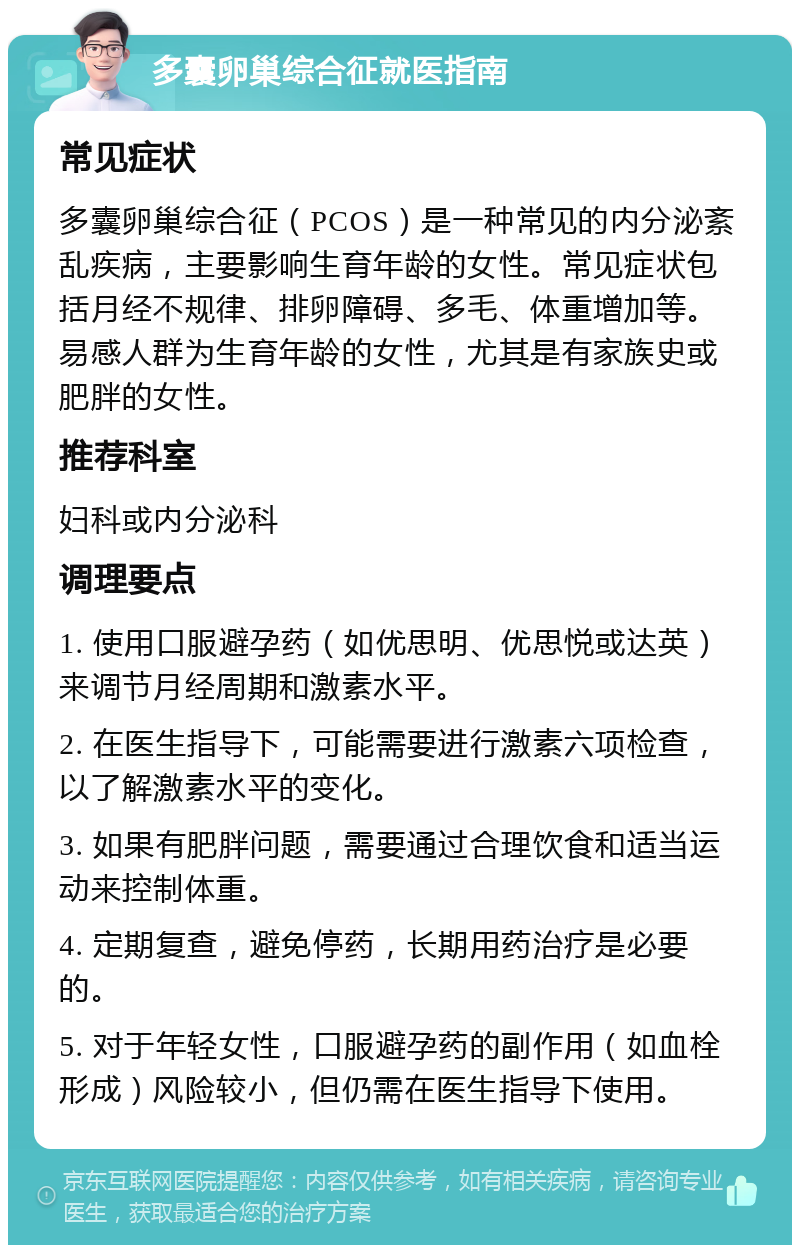 多囊卵巢综合征就医指南 常见症状 多囊卵巢综合征（PCOS）是一种常见的内分泌紊乱疾病，主要影响生育年龄的女性。常见症状包括月经不规律、排卵障碍、多毛、体重增加等。易感人群为生育年龄的女性，尤其是有家族史或肥胖的女性。 推荐科室 妇科或内分泌科 调理要点 1. 使用口服避孕药（如优思明、优思悦或达英）来调节月经周期和激素水平。 2. 在医生指导下，可能需要进行激素六项检查，以了解激素水平的变化。 3. 如果有肥胖问题，需要通过合理饮食和适当运动来控制体重。 4. 定期复查，避免停药，长期用药治疗是必要的。 5. 对于年轻女性，口服避孕药的副作用（如血栓形成）风险较小，但仍需在医生指导下使用。