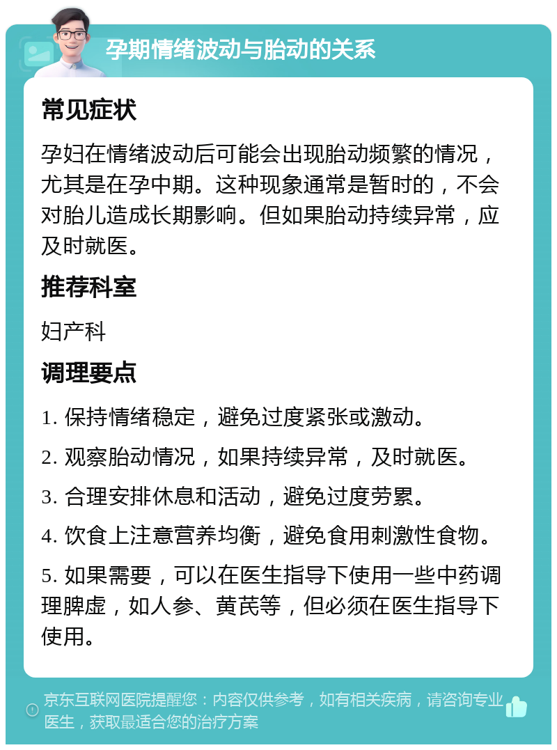 孕期情绪波动与胎动的关系 常见症状 孕妇在情绪波动后可能会出现胎动频繁的情况，尤其是在孕中期。这种现象通常是暂时的，不会对胎儿造成长期影响。但如果胎动持续异常，应及时就医。 推荐科室 妇产科 调理要点 1. 保持情绪稳定，避免过度紧张或激动。 2. 观察胎动情况，如果持续异常，及时就医。 3. 合理安排休息和活动，避免过度劳累。 4. 饮食上注意营养均衡，避免食用刺激性食物。 5. 如果需要，可以在医生指导下使用一些中药调理脾虚，如人参、黄芪等，但必须在医生指导下使用。