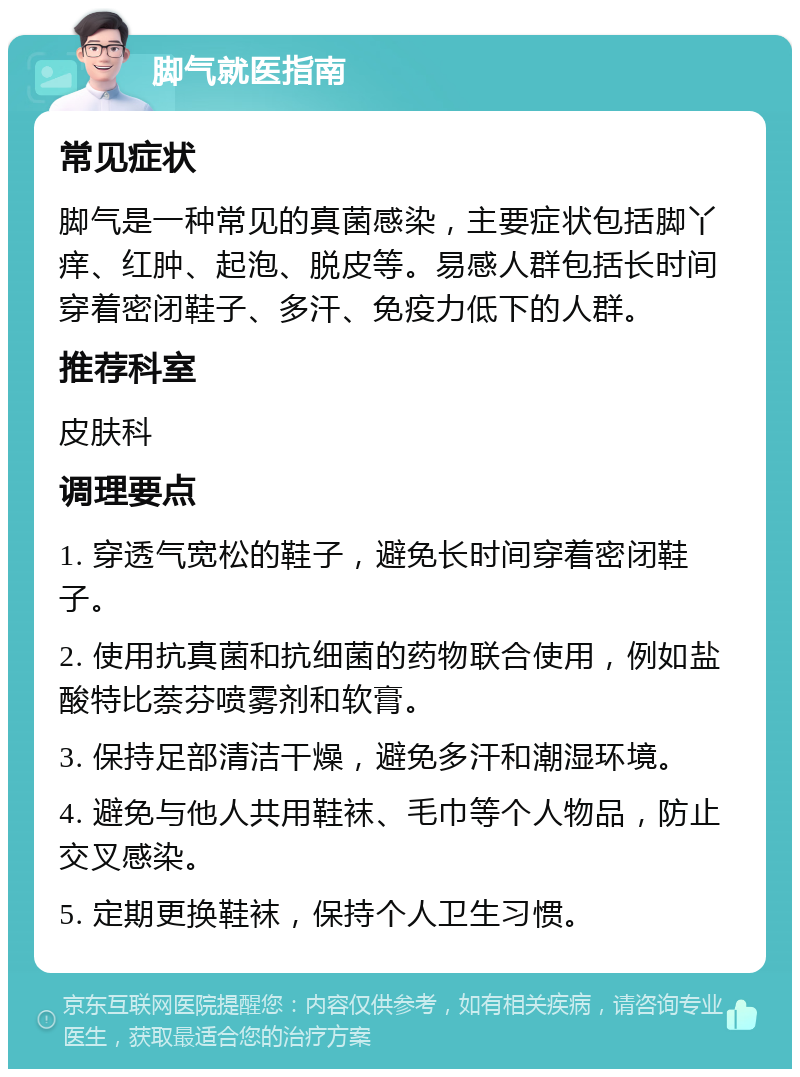 脚气就医指南 常见症状 脚气是一种常见的真菌感染，主要症状包括脚丫痒、红肿、起泡、脱皮等。易感人群包括长时间穿着密闭鞋子、多汗、免疫力低下的人群。 推荐科室 皮肤科 调理要点 1. 穿透气宽松的鞋子，避免长时间穿着密闭鞋子。 2. 使用抗真菌和抗细菌的药物联合使用，例如盐酸特比萘芬喷雾剂和软膏。 3. 保持足部清洁干燥，避免多汗和潮湿环境。 4. 避免与他人共用鞋袜、毛巾等个人物品，防止交叉感染。 5. 定期更换鞋袜，保持个人卫生习惯。