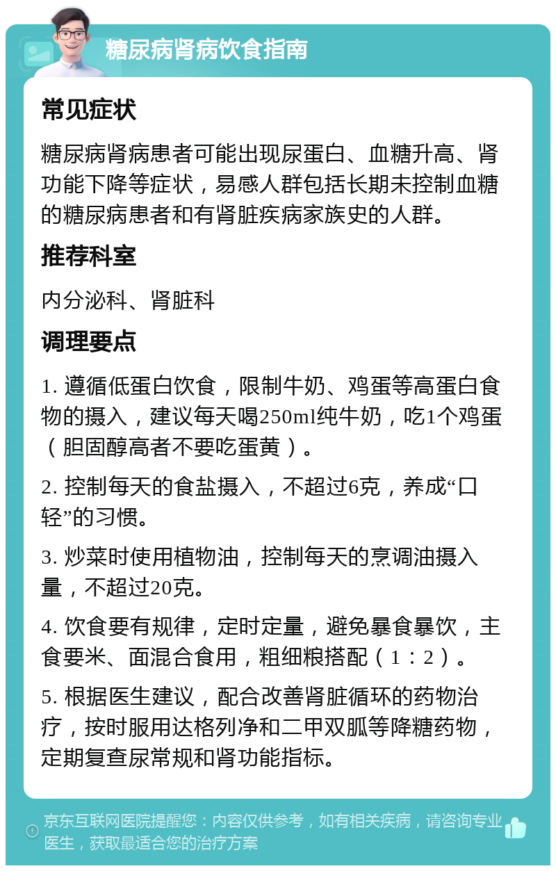 糖尿病肾病饮食指南 常见症状 糖尿病肾病患者可能出现尿蛋白、血糖升高、肾功能下降等症状，易感人群包括长期未控制血糖的糖尿病患者和有肾脏疾病家族史的人群。 推荐科室 内分泌科、肾脏科 调理要点 1. 遵循低蛋白饮食，限制牛奶、鸡蛋等高蛋白食物的摄入，建议每天喝250ml纯牛奶，吃1个鸡蛋（胆固醇高者不要吃蛋黄）。 2. 控制每天的食盐摄入，不超过6克，养成“口轻”的习惯。 3. 炒菜时使用植物油，控制每天的烹调油摄入量，不超过20克。 4. 饮食要有规律，定时定量，避免暴食暴饮，主食要米、面混合食用，粗细粮搭配（1：2）。 5. 根据医生建议，配合改善肾脏循环的药物治疗，按时服用达格列净和二甲双胍等降糖药物，定期复查尿常规和肾功能指标。