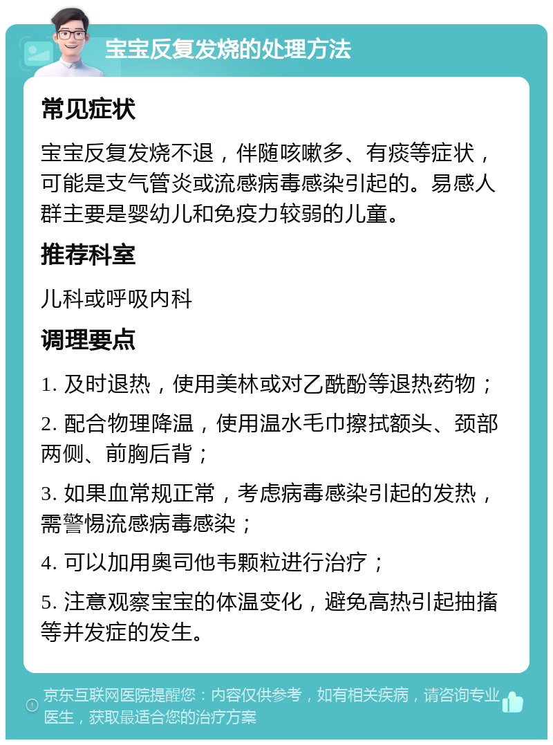 宝宝反复发烧的处理方法 常见症状 宝宝反复发烧不退，伴随咳嗽多、有痰等症状，可能是支气管炎或流感病毒感染引起的。易感人群主要是婴幼儿和免疫力较弱的儿童。 推荐科室 儿科或呼吸内科 调理要点 1. 及时退热，使用美林或对乙酰酚等退热药物； 2. 配合物理降温，使用温水毛巾擦拭额头、颈部两侧、前胸后背； 3. 如果血常规正常，考虑病毒感染引起的发热，需警惕流感病毒感染； 4. 可以加用奥司他韦颗粒进行治疗； 5. 注意观察宝宝的体温变化，避免高热引起抽搐等并发症的发生。