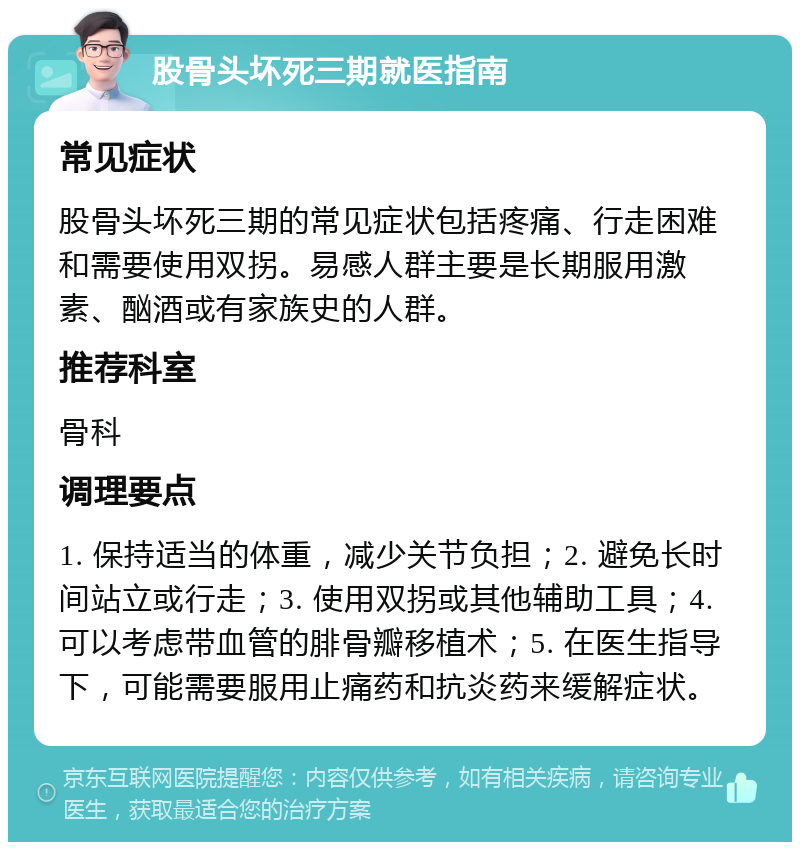 股骨头坏死三期就医指南 常见症状 股骨头坏死三期的常见症状包括疼痛、行走困难和需要使用双拐。易感人群主要是长期服用激素、酗酒或有家族史的人群。 推荐科室 骨科 调理要点 1. 保持适当的体重，减少关节负担；2. 避免长时间站立或行走；3. 使用双拐或其他辅助工具；4. 可以考虑带血管的腓骨瓣移植术；5. 在医生指导下，可能需要服用止痛药和抗炎药来缓解症状。