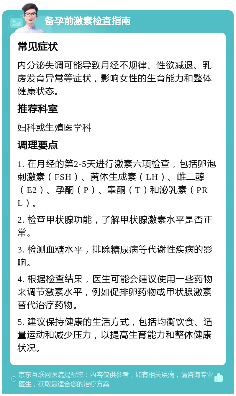 备孕前激素检查指南 常见症状 内分泌失调可能导致月经不规律、性欲减退、乳房发育异常等症状，影响女性的生育能力和整体健康状态。 推荐科室 妇科或生殖医学科 调理要点 1. 在月经的第2-5天进行激素六项检查，包括卵泡刺激素（FSH）、黄体生成素（LH）、雌二醇（E2）、孕酮（P）、睾酮（T）和泌乳素（PRL）。 2. 检查甲状腺功能，了解甲状腺激素水平是否正常。 3. 检测血糖水平，排除糖尿病等代谢性疾病的影响。 4. 根据检查结果，医生可能会建议使用一些药物来调节激素水平，例如促排卵药物或甲状腺激素替代治疗药物。 5. 建议保持健康的生活方式，包括均衡饮食、适量运动和减少压力，以提高生育能力和整体健康状况。