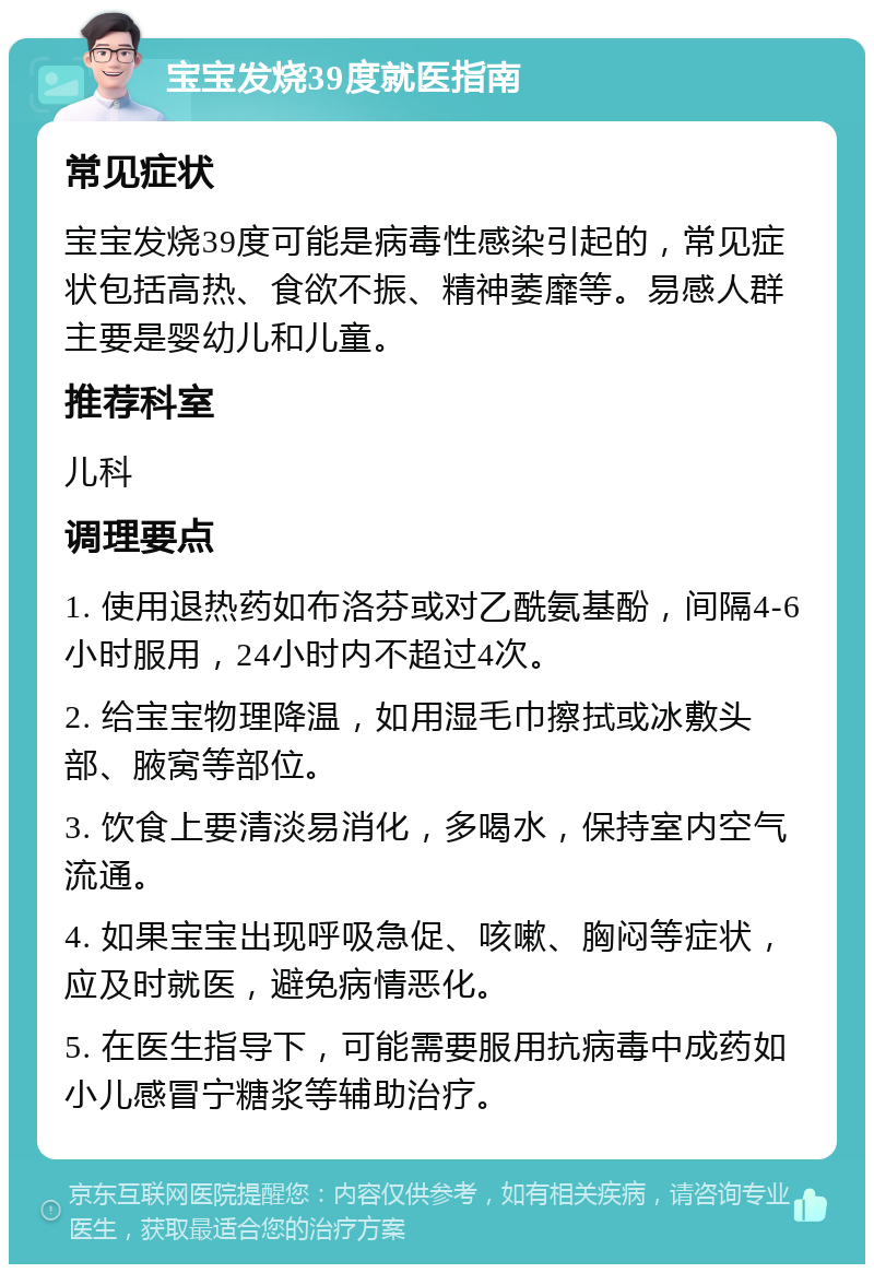 宝宝发烧39度就医指南 常见症状 宝宝发烧39度可能是病毒性感染引起的，常见症状包括高热、食欲不振、精神萎靡等。易感人群主要是婴幼儿和儿童。 推荐科室 儿科 调理要点 1. 使用退热药如布洛芬或对乙酰氨基酚，间隔4-6小时服用，24小时内不超过4次。 2. 给宝宝物理降温，如用湿毛巾擦拭或冰敷头部、腋窝等部位。 3. 饮食上要清淡易消化，多喝水，保持室内空气流通。 4. 如果宝宝出现呼吸急促、咳嗽、胸闷等症状，应及时就医，避免病情恶化。 5. 在医生指导下，可能需要服用抗病毒中成药如小儿感冒宁糖浆等辅助治疗。