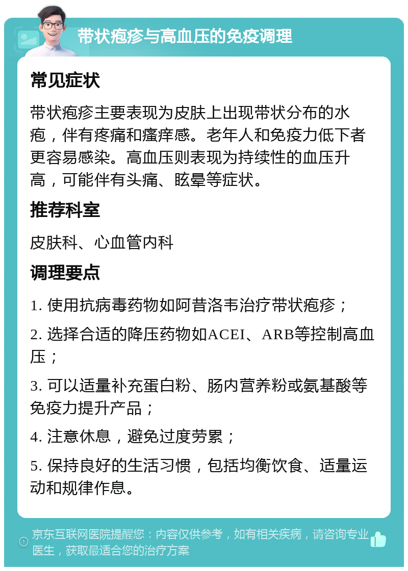 带状疱疹与高血压的免疫调理 常见症状 带状疱疹主要表现为皮肤上出现带状分布的水疱，伴有疼痛和瘙痒感。老年人和免疫力低下者更容易感染。高血压则表现为持续性的血压升高，可能伴有头痛、眩晕等症状。 推荐科室 皮肤科、心血管内科 调理要点 1. 使用抗病毒药物如阿昔洛韦治疗带状疱疹； 2. 选择合适的降压药物如ACEI、ARB等控制高血压； 3. 可以适量补充蛋白粉、肠内营养粉或氨基酸等免疫力提升产品； 4. 注意休息，避免过度劳累； 5. 保持良好的生活习惯，包括均衡饮食、适量运动和规律作息。