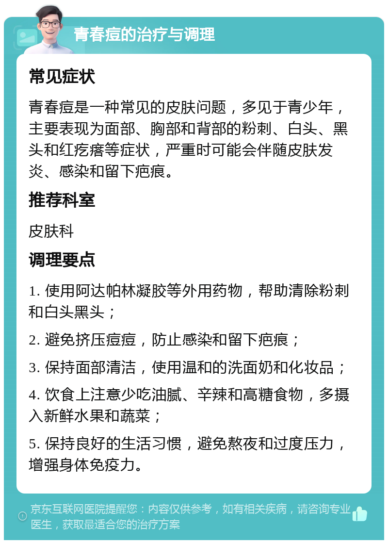 青春痘的治疗与调理 常见症状 青春痘是一种常见的皮肤问题，多见于青少年，主要表现为面部、胸部和背部的粉刺、白头、黑头和红疙瘩等症状，严重时可能会伴随皮肤发炎、感染和留下疤痕。 推荐科室 皮肤科 调理要点 1. 使用阿达帕林凝胶等外用药物，帮助清除粉刺和白头黑头； 2. 避免挤压痘痘，防止感染和留下疤痕； 3. 保持面部清洁，使用温和的洗面奶和化妆品； 4. 饮食上注意少吃油腻、辛辣和高糖食物，多摄入新鲜水果和蔬菜； 5. 保持良好的生活习惯，避免熬夜和过度压力，增强身体免疫力。