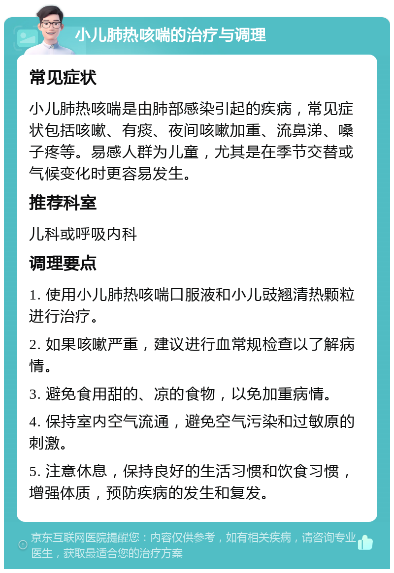 小儿肺热咳喘的治疗与调理 常见症状 小儿肺热咳喘是由肺部感染引起的疾病，常见症状包括咳嗽、有痰、夜间咳嗽加重、流鼻涕、嗓子疼等。易感人群为儿童，尤其是在季节交替或气候变化时更容易发生。 推荐科室 儿科或呼吸内科 调理要点 1. 使用小儿肺热咳喘口服液和小儿豉翘清热颗粒进行治疗。 2. 如果咳嗽严重，建议进行血常规检查以了解病情。 3. 避免食用甜的、凉的食物，以免加重病情。 4. 保持室内空气流通，避免空气污染和过敏原的刺激。 5. 注意休息，保持良好的生活习惯和饮食习惯，增强体质，预防疾病的发生和复发。