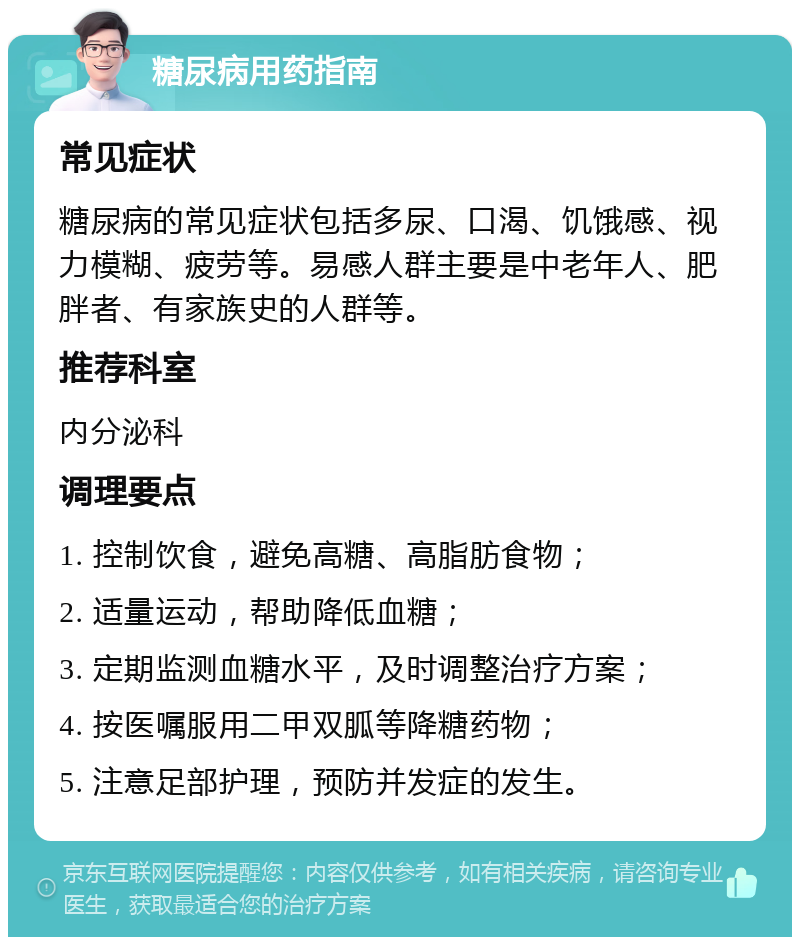 糖尿病用药指南 常见症状 糖尿病的常见症状包括多尿、口渴、饥饿感、视力模糊、疲劳等。易感人群主要是中老年人、肥胖者、有家族史的人群等。 推荐科室 内分泌科 调理要点 1. 控制饮食，避免高糖、高脂肪食物； 2. 适量运动，帮助降低血糖； 3. 定期监测血糖水平，及时调整治疗方案； 4. 按医嘱服用二甲双胍等降糖药物； 5. 注意足部护理，预防并发症的发生。