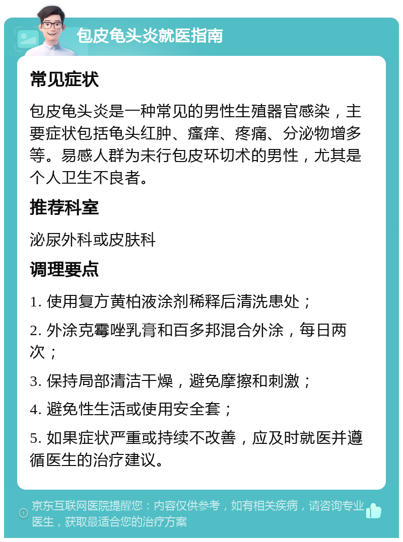 包皮龟头炎就医指南 常见症状 包皮龟头炎是一种常见的男性生殖器官感染，主要症状包括龟头红肿、瘙痒、疼痛、分泌物增多等。易感人群为未行包皮环切术的男性，尤其是个人卫生不良者。 推荐科室 泌尿外科或皮肤科 调理要点 1. 使用复方黄柏液涂剂稀释后清洗患处； 2. 外涂克霉唑乳膏和百多邦混合外涂，每日两次； 3. 保持局部清洁干燥，避免摩擦和刺激； 4. 避免性生活或使用安全套； 5. 如果症状严重或持续不改善，应及时就医并遵循医生的治疗建议。