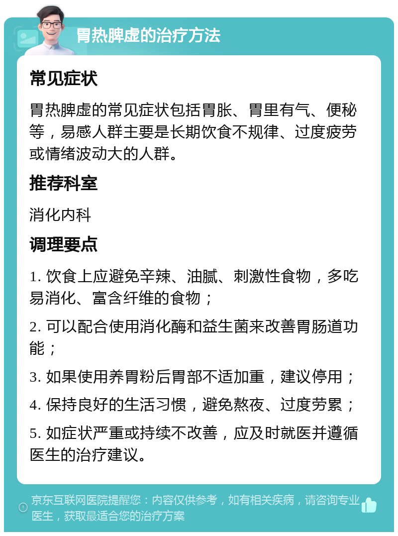 胃热脾虚的治疗方法 常见症状 胃热脾虚的常见症状包括胃胀、胃里有气、便秘等，易感人群主要是长期饮食不规律、过度疲劳或情绪波动大的人群。 推荐科室 消化内科 调理要点 1. 饮食上应避免辛辣、油腻、刺激性食物，多吃易消化、富含纤维的食物； 2. 可以配合使用消化酶和益生菌来改善胃肠道功能； 3. 如果使用养胃粉后胃部不适加重，建议停用； 4. 保持良好的生活习惯，避免熬夜、过度劳累； 5. 如症状严重或持续不改善，应及时就医并遵循医生的治疗建议。