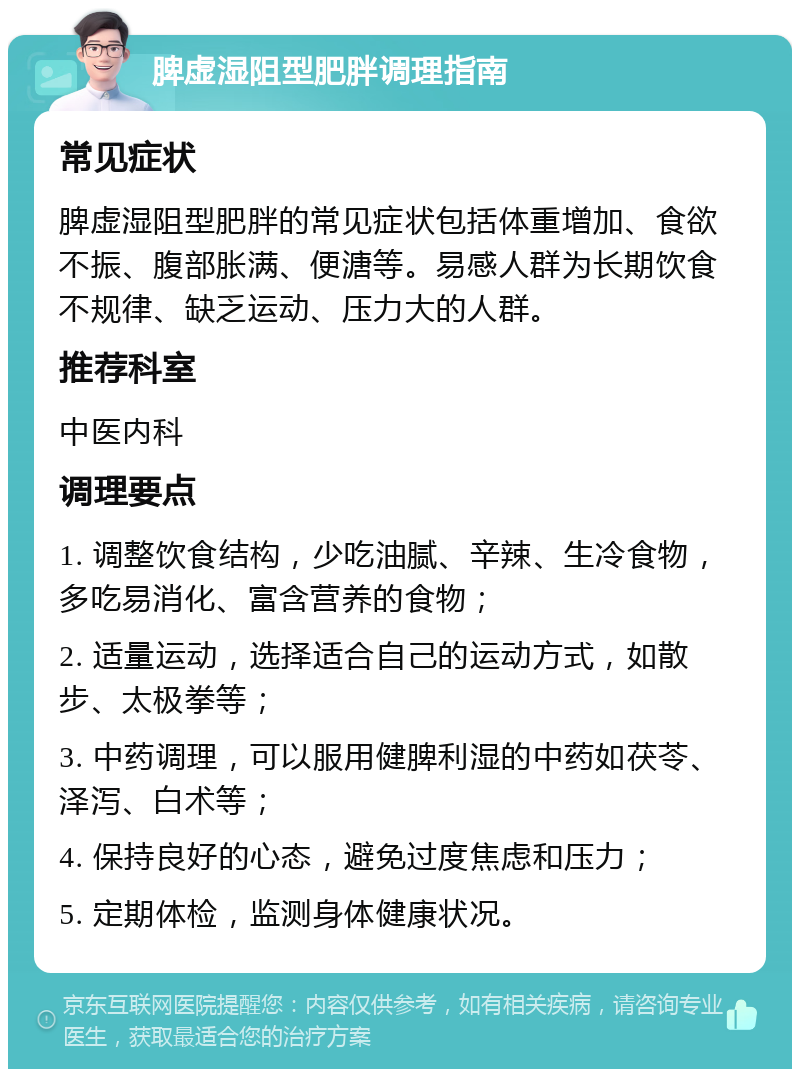 脾虚湿阻型肥胖调理指南 常见症状 脾虚湿阻型肥胖的常见症状包括体重增加、食欲不振、腹部胀满、便溏等。易感人群为长期饮食不规律、缺乏运动、压力大的人群。 推荐科室 中医内科 调理要点 1. 调整饮食结构，少吃油腻、辛辣、生冷食物，多吃易消化、富含营养的食物； 2. 适量运动，选择适合自己的运动方式，如散步、太极拳等； 3. 中药调理，可以服用健脾利湿的中药如茯苓、泽泻、白术等； 4. 保持良好的心态，避免过度焦虑和压力； 5. 定期体检，监测身体健康状况。