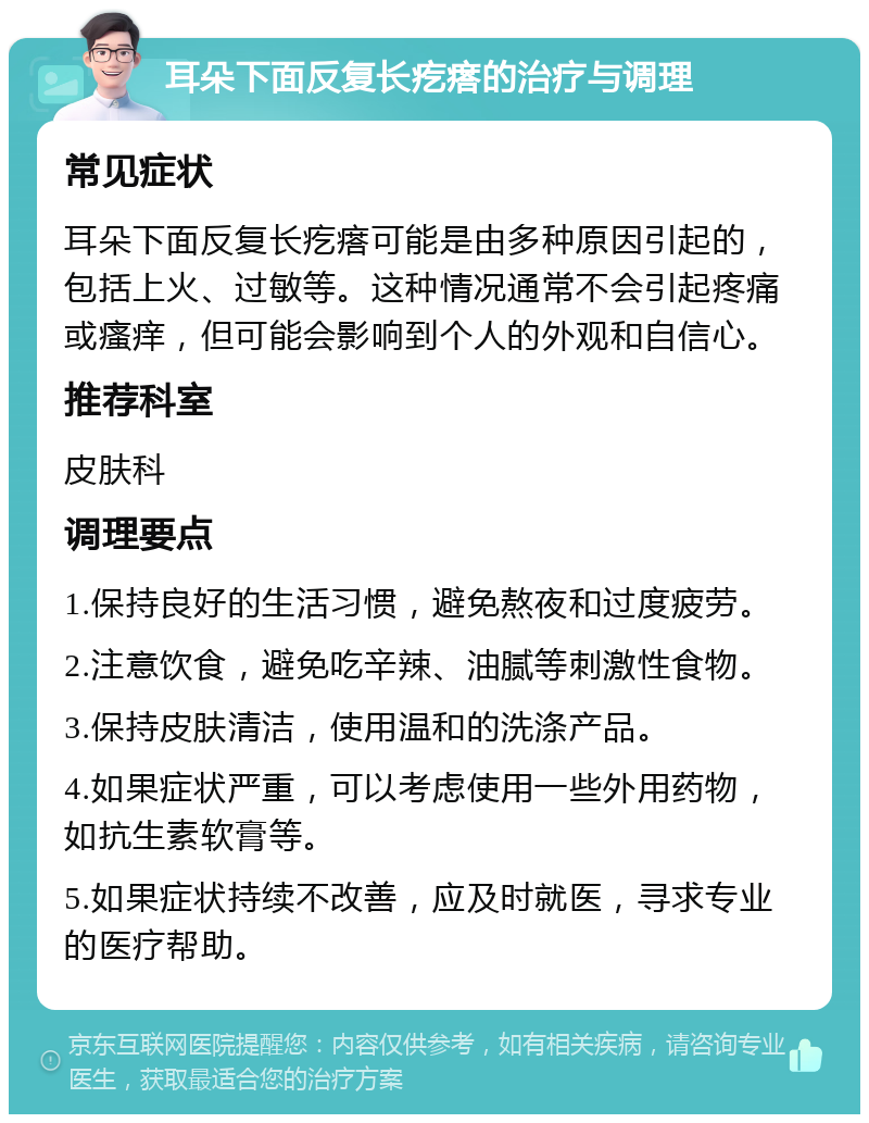 耳朵下面反复长疙瘩的治疗与调理 常见症状 耳朵下面反复长疙瘩可能是由多种原因引起的，包括上火、过敏等。这种情况通常不会引起疼痛或瘙痒，但可能会影响到个人的外观和自信心。 推荐科室 皮肤科 调理要点 1.保持良好的生活习惯，避免熬夜和过度疲劳。 2.注意饮食，避免吃辛辣、油腻等刺激性食物。 3.保持皮肤清洁，使用温和的洗涤产品。 4.如果症状严重，可以考虑使用一些外用药物，如抗生素软膏等。 5.如果症状持续不改善，应及时就医，寻求专业的医疗帮助。