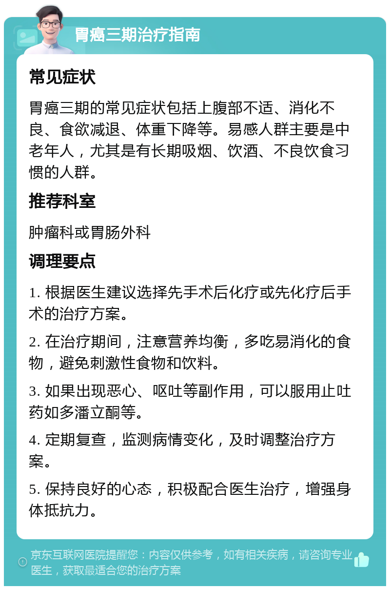 胃癌三期治疗指南 常见症状 胃癌三期的常见症状包括上腹部不适、消化不良、食欲减退、体重下降等。易感人群主要是中老年人，尤其是有长期吸烟、饮酒、不良饮食习惯的人群。 推荐科室 肿瘤科或胃肠外科 调理要点 1. 根据医生建议选择先手术后化疗或先化疗后手术的治疗方案。 2. 在治疗期间，注意营养均衡，多吃易消化的食物，避免刺激性食物和饮料。 3. 如果出现恶心、呕吐等副作用，可以服用止吐药如多潘立酮等。 4. 定期复查，监测病情变化，及时调整治疗方案。 5. 保持良好的心态，积极配合医生治疗，增强身体抵抗力。