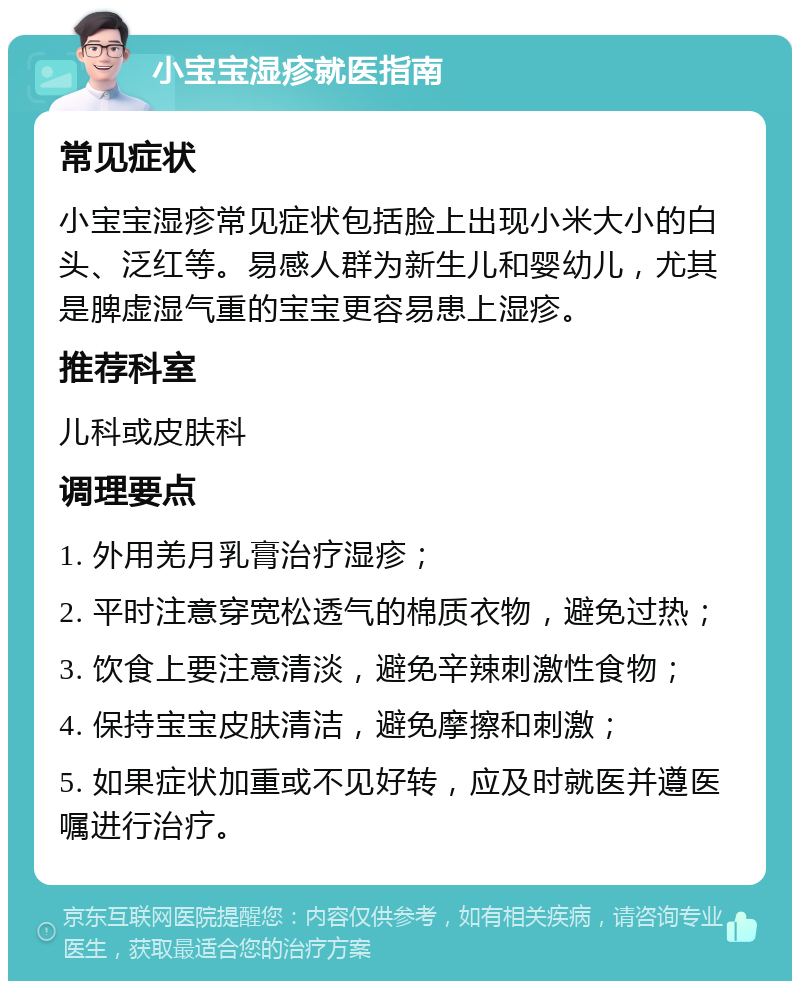 小宝宝湿疹就医指南 常见症状 小宝宝湿疹常见症状包括脸上出现小米大小的白头、泛红等。易感人群为新生儿和婴幼儿，尤其是脾虚湿气重的宝宝更容易患上湿疹。 推荐科室 儿科或皮肤科 调理要点 1. 外用羌月乳膏治疗湿疹； 2. 平时注意穿宽松透气的棉质衣物，避免过热； 3. 饮食上要注意清淡，避免辛辣刺激性食物； 4. 保持宝宝皮肤清洁，避免摩擦和刺激； 5. 如果症状加重或不见好转，应及时就医并遵医嘱进行治疗。