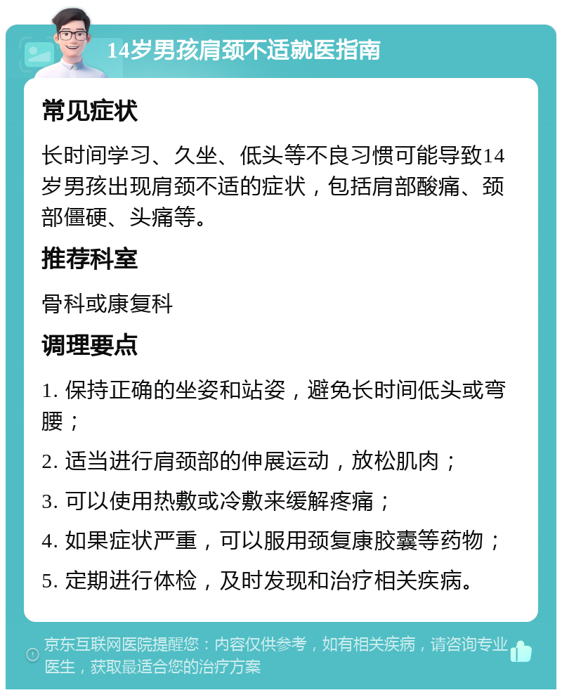 14岁男孩肩颈不适就医指南 常见症状 长时间学习、久坐、低头等不良习惯可能导致14岁男孩出现肩颈不适的症状，包括肩部酸痛、颈部僵硬、头痛等。 推荐科室 骨科或康复科 调理要点 1. 保持正确的坐姿和站姿，避免长时间低头或弯腰； 2. 适当进行肩颈部的伸展运动，放松肌肉； 3. 可以使用热敷或冷敷来缓解疼痛； 4. 如果症状严重，可以服用颈复康胶囊等药物； 5. 定期进行体检，及时发现和治疗相关疾病。