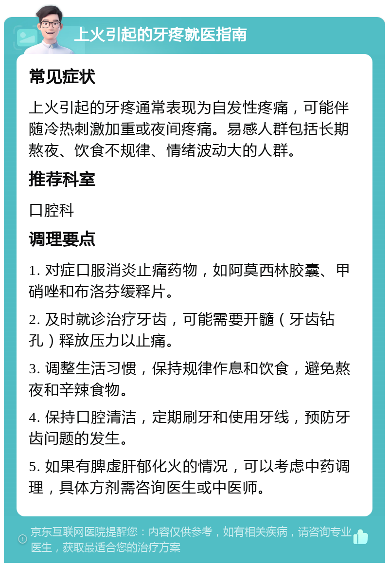 上火引起的牙疼就医指南 常见症状 上火引起的牙疼通常表现为自发性疼痛，可能伴随冷热刺激加重或夜间疼痛。易感人群包括长期熬夜、饮食不规律、情绪波动大的人群。 推荐科室 口腔科 调理要点 1. 对症口服消炎止痛药物，如阿莫西林胶囊、甲硝唑和布洛芬缓释片。 2. 及时就诊治疗牙齿，可能需要开髓（牙齿钻孔）释放压力以止痛。 3. 调整生活习惯，保持规律作息和饮食，避免熬夜和辛辣食物。 4. 保持口腔清洁，定期刷牙和使用牙线，预防牙齿问题的发生。 5. 如果有脾虚肝郁化火的情况，可以考虑中药调理，具体方剂需咨询医生或中医师。