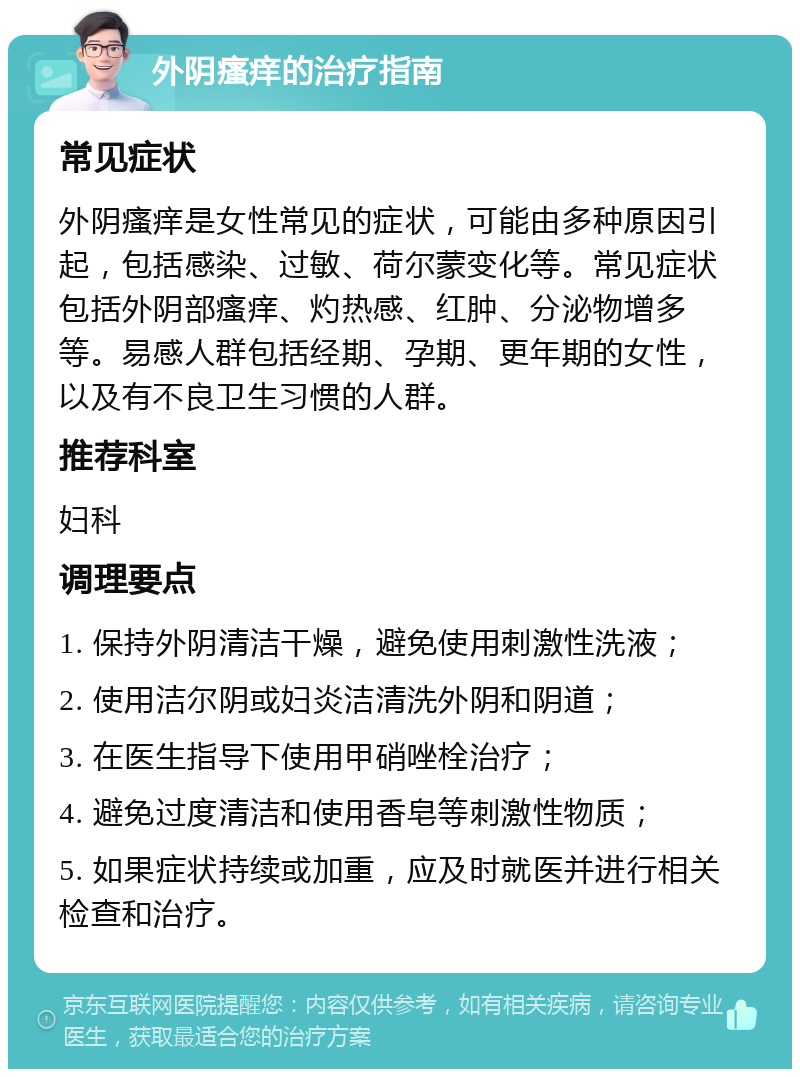 外阴瘙痒的治疗指南 常见症状 外阴瘙痒是女性常见的症状，可能由多种原因引起，包括感染、过敏、荷尔蒙变化等。常见症状包括外阴部瘙痒、灼热感、红肿、分泌物增多等。易感人群包括经期、孕期、更年期的女性，以及有不良卫生习惯的人群。 推荐科室 妇科 调理要点 1. 保持外阴清洁干燥，避免使用刺激性洗液； 2. 使用洁尔阴或妇炎洁清洗外阴和阴道； 3. 在医生指导下使用甲硝唑栓治疗； 4. 避免过度清洁和使用香皂等刺激性物质； 5. 如果症状持续或加重，应及时就医并进行相关检查和治疗。