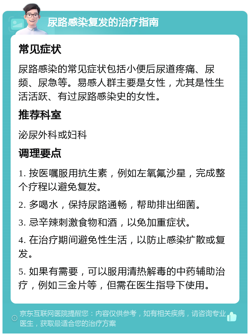 尿路感染复发的治疗指南 常见症状 尿路感染的常见症状包括小便后尿道疼痛、尿频、尿急等。易感人群主要是女性，尤其是性生活活跃、有过尿路感染史的女性。 推荐科室 泌尿外科或妇科 调理要点 1. 按医嘱服用抗生素，例如左氧氟沙星，完成整个疗程以避免复发。 2. 多喝水，保持尿路通畅，帮助排出细菌。 3. 忌辛辣刺激食物和酒，以免加重症状。 4. 在治疗期间避免性生活，以防止感染扩散或复发。 5. 如果有需要，可以服用清热解毒的中药辅助治疗，例如三金片等，但需在医生指导下使用。