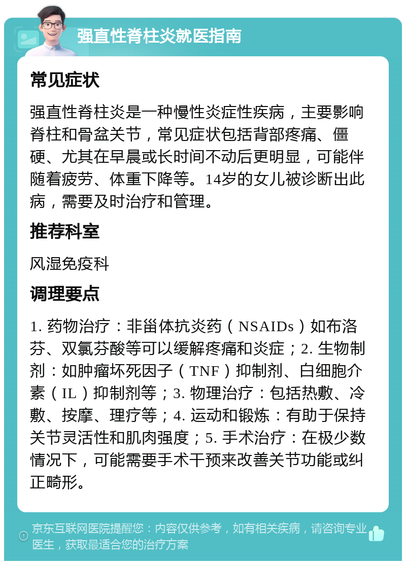 强直性脊柱炎就医指南 常见症状 强直性脊柱炎是一种慢性炎症性疾病，主要影响脊柱和骨盆关节，常见症状包括背部疼痛、僵硬、尤其在早晨或长时间不动后更明显，可能伴随着疲劳、体重下降等。14岁的女儿被诊断出此病，需要及时治疗和管理。 推荐科室 风湿免疫科 调理要点 1. 药物治疗：非甾体抗炎药（NSAIDs）如布洛芬、双氯芬酸等可以缓解疼痛和炎症；2. 生物制剂：如肿瘤坏死因子（TNF）抑制剂、白细胞介素（IL）抑制剂等；3. 物理治疗：包括热敷、冷敷、按摩、理疗等；4. 运动和锻炼：有助于保持关节灵活性和肌肉强度；5. 手术治疗：在极少数情况下，可能需要手术干预来改善关节功能或纠正畸形。