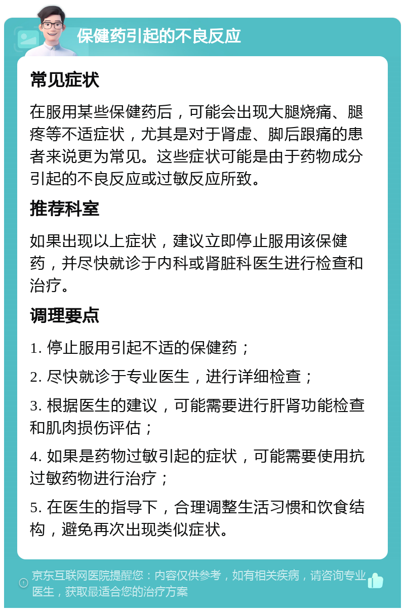 保健药引起的不良反应 常见症状 在服用某些保健药后，可能会出现大腿烧痛、腿疼等不适症状，尤其是对于肾虚、脚后跟痛的患者来说更为常见。这些症状可能是由于药物成分引起的不良反应或过敏反应所致。 推荐科室 如果出现以上症状，建议立即停止服用该保健药，并尽快就诊于内科或肾脏科医生进行检查和治疗。 调理要点 1. 停止服用引起不适的保健药； 2. 尽快就诊于专业医生，进行详细检查； 3. 根据医生的建议，可能需要进行肝肾功能检查和肌肉损伤评估； 4. 如果是药物过敏引起的症状，可能需要使用抗过敏药物进行治疗； 5. 在医生的指导下，合理调整生活习惯和饮食结构，避免再次出现类似症状。