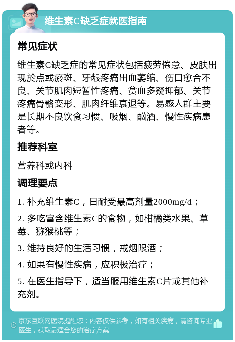 维生素C缺乏症就医指南 常见症状 维生素C缺乏症的常见症状包括疲劳倦怠、皮肤出现於点或瘀斑、牙龈疼痛出血萎缩、伤口愈合不良、关节肌肉短暂性疼痛、贫血多疑抑郁、关节疼痛骨骼变形、肌肉纤维衰退等。易感人群主要是长期不良饮食习惯、吸烟、酗酒、慢性疾病患者等。 推荐科室 营养科或内科 调理要点 1. 补充维生素C，日耐受最高剂量2000mg/d； 2. 多吃富含维生素C的食物，如柑橘类水果、草莓、猕猴桃等； 3. 维持良好的生活习惯，戒烟限酒； 4. 如果有慢性疾病，应积极治疗； 5. 在医生指导下，适当服用维生素C片或其他补充剂。