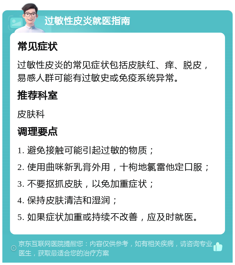 过敏性皮炎就医指南 常见症状 过敏性皮炎的常见症状包括皮肤红、痒、脱皮，易感人群可能有过敏史或免疫系统异常。 推荐科室 皮肤科 调理要点 1. 避免接触可能引起过敏的物质； 2. 使用曲咪新乳膏外用，十枸地氯雷他定口服； 3. 不要抠抓皮肤，以免加重症状； 4. 保持皮肤清洁和湿润； 5. 如果症状加重或持续不改善，应及时就医。